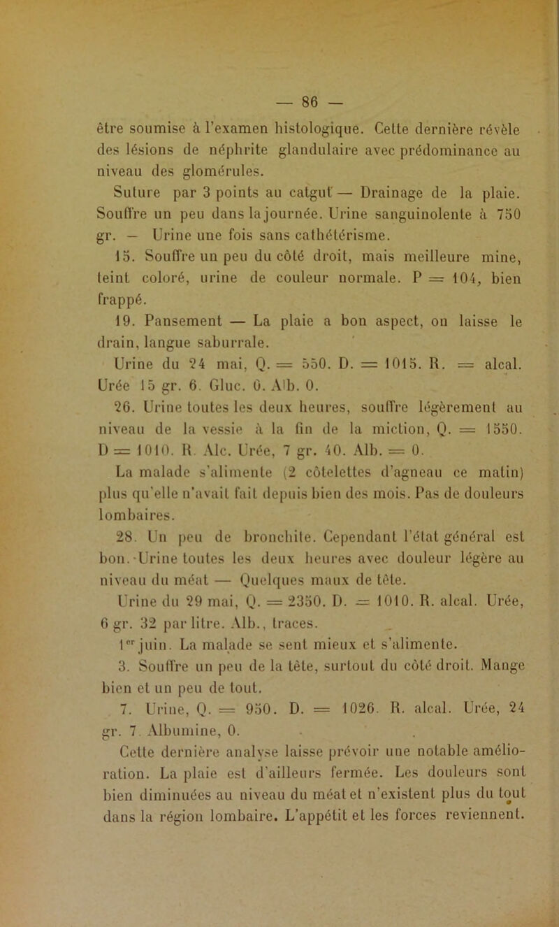 être soumise à l’examen histologique. Celte dernière révèle des lésions de néphrite glandulaire avec prédominance au niveau des glomérules. Suture par 3 points au catgut — Drainage de la plaie. Souflre un peu dans la journée. Urine sanguinolente à 750 gr. — Urine une fois sans cathétérisme. 15. Souffre un peu du côté droit, mais meilleure mine, teint coloré, urine de couleur normale. P = 104, bien frappé. 19. Pansement — La plaie a bon aspect, on laisse le drain, langue saburrale. Urine du 24 mai, Q. = 550. D. = 1015. H. = alcal. Urée 15 gr. 6. Gluc. û. AU). 0. 26. Urine toutes les deux heures, soulîre légèrement au niveau de la vessie à la fin de la miction, Q. = 1550. 1) = 1010. H. Aie. Urée, 7 gr. 40. Alh. = 0. La malade s’alimente (2 côtelettes d’agneau ce malin) plus qu’elle ii’avail fait depuis bien des mois. Pas de douleurs lombaires. 28. Uu peu de bronchite. Cependant l’élal général est bon.-Urine toutes les deux heures avec douleur légère au niveau du méat — Quehjues maux de télé. Urine du 29 mai, (J. = 2350. D. — 1010. R. alcal. Urée, 6 gr. 32 par litre. .Mb., traces. 1®''juin. La mahule se seul mieux et s’alimente. 3. Souffre un peu de la tète, surtout du côté droit. Mange bien et un peu de tout. 7. Urine, Q. = 950. D. = 1020. R. alcal. Urée, 24 gr. 7 Albumine, 0. Cette dernière analyse laisse prévoir une notable amélio- ration. La plaie est d’ailleurs fermée. Les douleurs sont bien diminuées au niveau du méat et n’existent plus du tout dans la région lombaire. L’appétit et les forces reviennent.