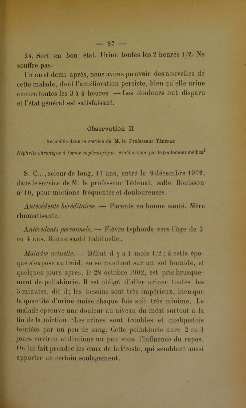 24, Sort en bon état. Urine toutes les 2 heures 1/2. Ne souffre pas. Un an et demi après, nous avons pu avoir des nouvelles de cette malade, dont l’amélioration persiste, bien qu’elle urine encore toutes les 3 à 4 heures — Les douleurs ont disparu et l’état général est satisfaisant. Observation II Recueillie dans le service de M. le Professeur Tbdbnxt Néphrite chronique à forme néphralgique. Amélioration par le traitement médica^ S. C..., scieur de long, 17 ans, entré le 9 décembre 1902, dans le service de M. le professeur Tédenat, salle Bouisson n“lü, pour mictions fréquentes et douloureuses. Antécédents héréditaires. — Parents en bonne santé. Mère rhumatisante. Antécédents personnels. — Fièvre typhoïde vers l’àge de 3 ou 4 ans. Bonne santé habituelle. Maladie actuelle. — Début il y a 1 mois 1 /2 ; à cette épo- que s’expose au froid, en se couchant sur un sol humide, et quelques jours après, le 28 octobre 1902, est pris brusque- ment de- pollakiurie. Il est obligé d’aller uriner toutes les 5 minutes, dit-il; les besoins sont très impérieux, bien que la quantité d’urine émise chaque fois soit très minime. Le malade éprouve une douleur au niveau du méat surtout à la fin de la miction.'Les urines sont troubles et quelquefois teintées par un peu de sang. Cette pollakiurie dure 2 ou 3 joui's environ et diminue un peu sous l’influence du repos. On lui fait prendre les eaux de la Preste, qui semblent aussi apporter un certain soulagement.