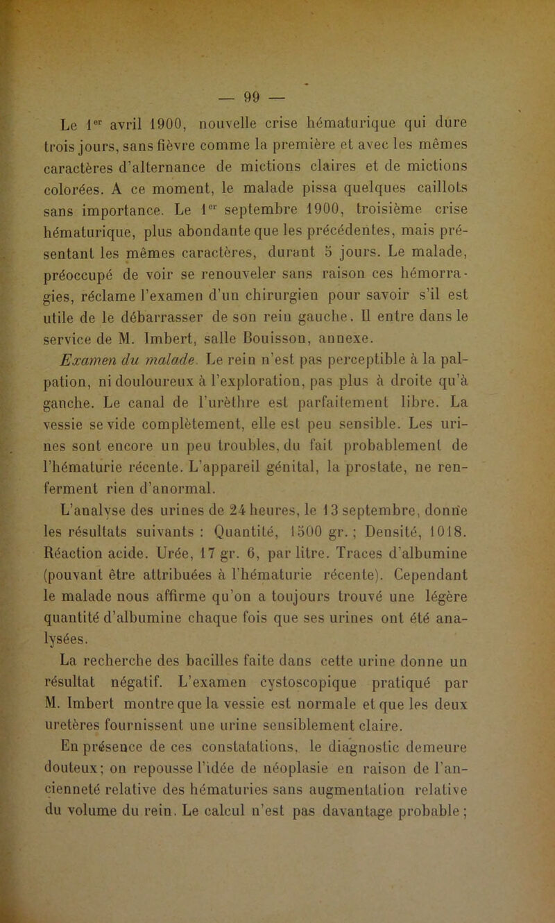 Le 1®'' avril 1900, nouvelle crise hématiirique qui dure trois jours, sans fièvre comme la première et avec les mêmes caractères d’alternance de mictions claires et de mictions colorées. A ce moment, le malade pissa quelques caillots sans importance. Le 1®'' septembre 1900, troisième crise hématurique, plus abondante que les précédentes, mais pré- sentant les mêmes caractères, durant 5 jours. Le malade, préoccupé de voir se renouveler sans raison ces hémorra- gies, réclame l’examen d’un chirurgien pour savoir s’il est utile de le débarrasser de son rein gauche. Il entre dans le service de M. Imbert, salle Bouisson, annexe. Examen du malade. Le rein n’est pas perceptible à la pal- pation, ni douloureux à l’exploration, pas plus à droite qu’à gauche. Le canal de l’urèthre est parfaitement libre. La vessie se vide complètement, elle est peu sensible. Les uri- nes sont encore un peu troubles, du fait probablement de l’hématurie récente. L’appareil génital, la prostate, ne ren- ferment rien d’anormal. L’analyse des urines de 24 heures, le 13 septembre, donne les résultats suivants: Quantité, 1500 gr.; Densité, 1018. Réaction acide. Urée, 17 gr. 6, par litre. Traces d’albumine (pouvant être attribuées à l’hématurie récente). Cependant le malade nous affirme qu’on a toujours trouvé une légère quantité d’albumine chaque fois que ses urines ont été ana- lysées. La recherche des bacilles faite dans cette urine donne un résultat négatif. L’examen cystoscopique pratiqué par M. Imbert montre que la vessie est normale et que les deux uretères fournissent une urine sensiblement claire. En présence de ces constatations, le diagnostic demeure douteux; on repousse l’idée de néoplasie en raison de l’an- cienneté relative des hématuries sans augmentation relative du volume du rein. Le calcul n’est pas davantage probable;