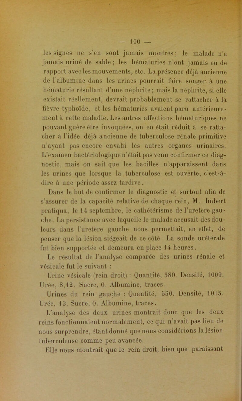 les signes ne s’en sont jamais montrés; le malade n’a jamais uriné de sable ; les hématuries n’ont jamais eu de rapport avec les mouvements, etc. La présence déjà ancienne de l’albumine dans les urines pourrait faire songei' à une hématurie résultant d’une néphrite; mais la néphi'ite, si elle existait réellement, devrait probablement se rattacher à la fièvre typhoïde, et les hématuries avaient paru antérieure- ment à cette maladie. Les autres affections hématuriques ne pouvant guère être invoquées, on en était réduit à se ratta- cher à l’idée déjà ancienne de tuberculose rénale primitive n’ayant pas encore envahi les autres organes urinaires. L’examen bactériologique n’était pas venu conlirmer ce diag- nostic, mais on sait que les bacilles n'apparaissent dans les urines que lorsque la tuberculose est ouverte, c’est-à- dire à une période assez tai’dive. Dans le but de confirmer le diagnostic et surtout afin de s’assurer de la capacité relative de chaque rein, M. Imbert pratiqua, le 14 septembre, le cathétérisme de l’uretère gau- che. La persistance avec laquelle le malade accusait des dou- leurs dans l’uretère gauche nous permettait, en effet, de penser que la lésion siégeait de ce coté. La sonde urétérale fut bien supportée et demeura en place 14 heures. Le résultat de l’analyse comparée des urines rénale et vésicale fut le suivant : Urine vésicale (rein droit) : Quantité, 580. Densité, 1UÜ9. Urée, 8,12. Sucre, 0 Albumine, traces. Urines du rein gauche : Quantité, 550. Densité, 1015. Ui ■ée, 13. Sucre, 0. Albumine, traces. L’analyse des deux urines montrait donc que les deux reins fonctionnaient normalement, ce qui n’avait pas lieu de nous surprendre, étant donné que nous considérions la lésion tuberculeuse comme peu avancée. Elle nous montrait que le rein droit, bien que paraissant