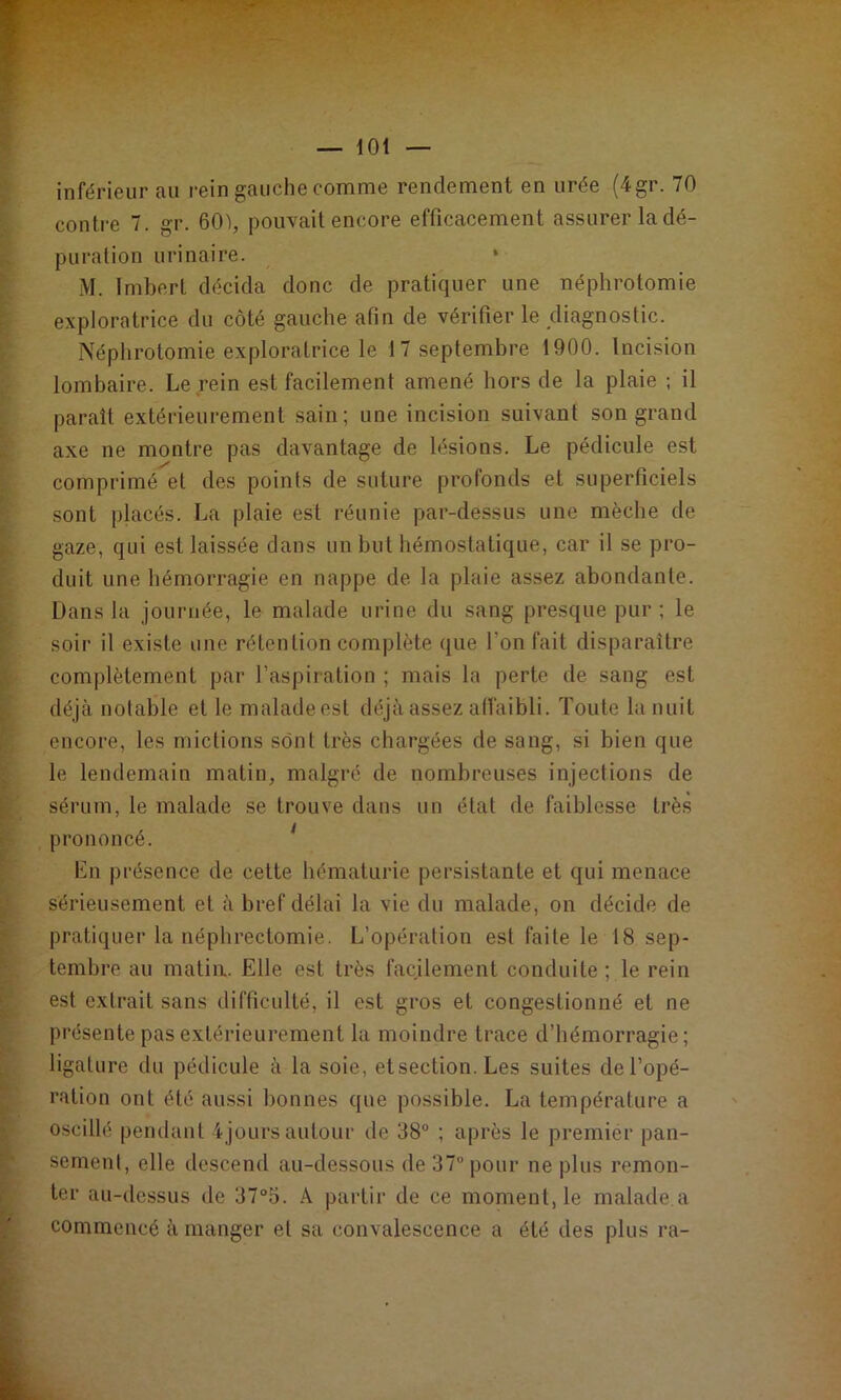 — lOt inférieur au rein gauche comme rendement en urée (4gr. 70 contre 7. gr. 601, pouvait encore efficacement assurer la dé- puration urinaire. • M. Imbert décida donc de pratiquer une néphrotomie exploratrice du côté gauche afin de vérifier le diagnostic. Néphrotomie exploratrice le 17 septembre 1900. Incision lombaire. Le rein est facilement amené hors de la plaie ; il paraît extérieurement sain; une incision suivant son grand axe ne montre pas davantage de lésions. Le pédicule est comprimé et des points de suture profonds et superficiels sont placés. La plaie est réunie par-dessus une mèche de gaze, qui est laissée dans un but hémostatique, car il se pro- duit une hémorragie en nappe de la plaie assez abondante. Dans la journée, le malade urine du sang presque pur ; le soir il existe une rétention complète (jue l’on fait disparaître complètement par l’aspiration ; mais la perte de sang est déjà notable et le malade est déjà assez alfaibli. Toute la nuit encore, les mictions sont très chargées de sang, si bien que le lendemain matin, malgré de nombreuses injections de sérum, le malade se trouve dans un état de faiblesse très prononcé. Lu présence de cette hématurie persistante et qui menace sérieusement et à bref délai la vie du malade, on décide de pratiquer la néphrectomie. L’opération est faite le 18 sep- tembre au matia. Elle est très facilement conduite ; le rein est extrait sans difficulté, il est gros et congestionné et ne présente pas extérieurement la moindre trace d’hémorragie; ligature du pédicule à la soie, etsection. Les suites de l’opé- ration ont été aussi bonnes que possible. La température a oscillé pendant ijours autour de 38® ; après le premier pan- sement, elle descend au-dessous de 37“ pour ne plus remon- ter au-dessus de 37“5. A partir de ce moment, le malade.a commencé à manger et sa convalescence a été des plus ra-