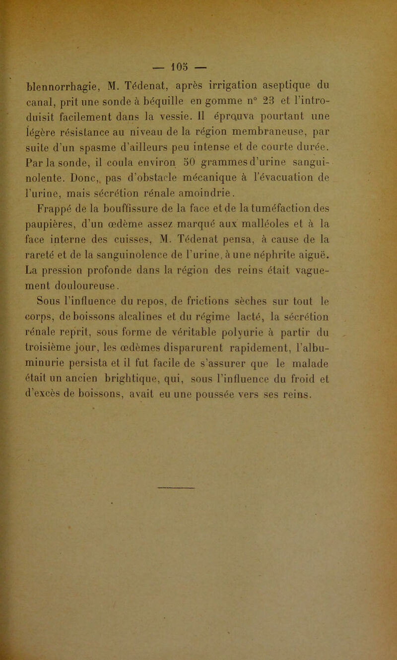 canal, prit une sonde à béquille en gomme n° 23 et l’intro- duisit facilement dans la vessie. 11 éprauva pourtant une légère résistance au niveau de la région membraneuse, par suite d’un spasme d’ailleurs peu intense et de courte durée. Par la sonde, il coula environ 50 grammes d’urine sangui- nolente. Donc,, pas d’obstacle mécanique à l’évacuation de l’urine, mais sécrétion rénale amoindrie. Frappé de la bouffissure de la face et de la tuméfaction des paupières, d’un œdème assez marqué aux malléoles et à la face interne des cuisses, M. Tédenat pensa, à cause de la rareté et de la sanguinolence de l’iirine, càune néphrite aiguë. La pression profonde dans la région des reins était vague- ment douloureuse. Sous l’influence du repos, de frictions sèches sur tout le corps, de boissons alcalines et du régime lacté, la sécrétion rénale reprit, sous forme de véritable polyurie à partir du troisième jour, les œdèmes disparurent rapidement, l’albu- minurie persista et il fut facile de s’assurer que le malade était un ancien brightique, qui, sous l’influence du froid et d’excès de boissons, avait eu une poussée vers ses reius.