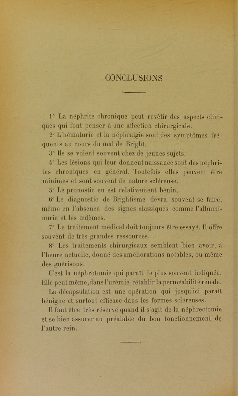 CONCLUSIONS 1° La néphrite chronique peut revêtir des aspects clini- ques qui font penser k une affection chirurgicale. 2“ L’hématurie et la néphralgie sont des symptômes fré- quents au cours du mal de BrighL 3° Ils se voieni souvent chez de jeunes sujets. 4“ Les lésions qui leur donnent naissance sont des néphri- tes chroniques en général. Toutefois elles peuvent être minimes et sont souvent de nature scléreuse. 5° Le pronostic en est relativement bénin. 6“ Le diagnostic de Brightisme devra souvent se faire, môme en l’absence des signes classiques comme l’albumi- nurie et les œdèmes. 7® I..e traitement médical doit tonjonrs être essayé. 11 offre souvent de très grandes ressources. 8° Les traitements chirurgicaux semblent Tien avoii', k l’heure actuelle, donné des améliorations notables, ou même des guérisons. C’est la néphrotomie qui paraît le plus souvent indiquée. Llle peut même,dans l’urémie,rétablir la perméabilité rénale. La décapsulation est une opération qui jusqu’ici paraît bénigne et surtout efficace dans les formes scléreuses. 11 faut être très réservé quand il s’agit de la néphrectomie et se bien assurer au préalable du bon fonctionnement de l’autre rein.