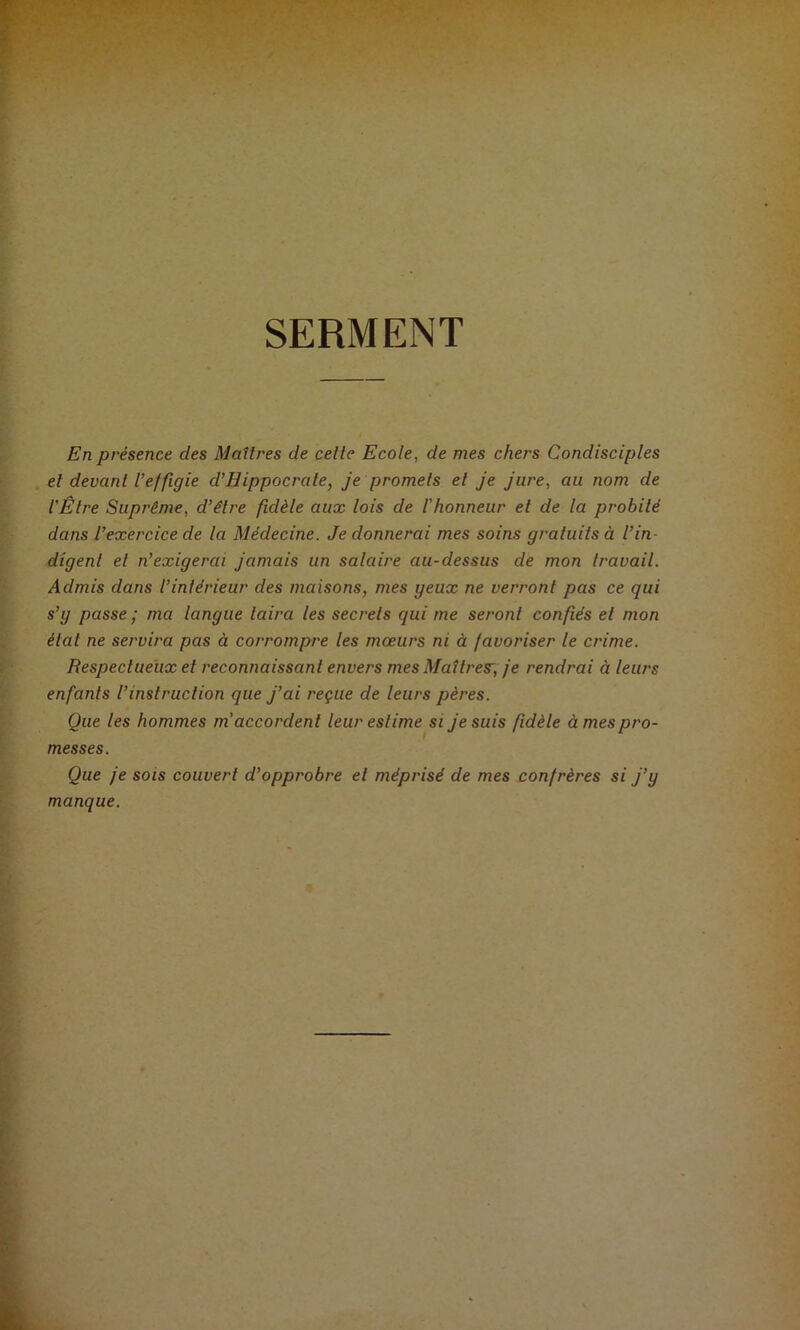 SERMENT En présence des Maîtres de cette Ecole, de mes chers Condisciples et devant l’effigie d’Hippocrate, je promets et je jure, au nom de l'Être Suprême, d’être fidèle aux lois de Vhonneur et de la probité dans l’exercice de la Médecine. Je donnerai mes soins gratuits à l’in- digent et n’exigerai jamais un salaire au-dessus de mon travail. Admis dans l’inlérieur des maisons, mes yeux ne verront pas ce qui s’y passe ; ma langue taira les secrets qui me seront confiés et mon état ne servira pas à corrompre les mœurs ni à favoriser le crime. Respectueux et reconnaissant envers mes Maîtres', je rendrai à leurs enfants l’instruction que j’ai reçue de leurs pères. Que les hommes m'accordent leur estime si je suis fidèle à mes pro- messes. Que je SOIS couvert d’opprobre et méprisé de mes confrères si j’y manque.