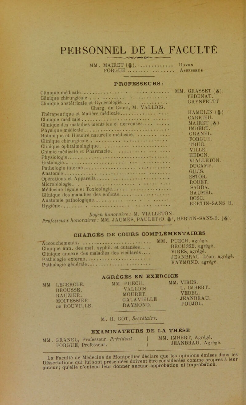PERSONNEL DE LA FACULTE MM. MAIRET (4) Doykn EORGUE Assrsskur PROFESSEURS : MM. GRASSET (&). TEDENAT. GRYNFELTT Chnrg. du Cours, M. VALLOIS. Thérapeutique et Matière médicale HAMELIN (*) CARRIEU. Clinique îles maladies menti les el nerveuses MAIRET (&). IMBERT. Botanique et Histoire naturelle médicaie GRANEL. FORGUE. TRUC. VILLE. HEDON. VIALLE I ON. DUCAMP. G1LIS. ESTOR. ROUET. SA R DA. BAUMEL. Anatomie pathologique BOSC. BERTIN-SANS H Doyen honoraire : M. VIALLETON. Professeurs honoraires : MM. JAUMES, PAULET (O *■, BERTIN-SANS.fc. («). CHARGÉS DE COURS COMPLÉMENTAIRES Accouchements Clinique ann. îles inul. syphil. el cutanées.. . Cliuique annexe 'les maladies des vieillards.... Pathologie externe Pathologie générale MM. P U ECU, agrégé. BROUSSE, agrégé. VIRES, agrégé. JEANBRAU Léon, agrégé. RAYMOND, agrégé MM LECERCLE. BROUSSE. RAUZ1ER. MOITE88IER DB ROU VILLE. AGRÉGÉS EN EXERCICE MM PUECII. VALLOIS. MOURET. GALAVIELLE RAYMOND. MM. VIRES. L. IMBERT. VEDEL. JEANBRAU. POUJOL. M. H. GOT, Secrétaire. EXAMINATEURS DE LA THÈSE MM. GRANEL, Professeur. Président. | MM. IMBERT, Agrégé. EORGUE, Professeur. I JEANBRAU, Agiége. La Faculté de Médecine de Montpellier déclare que les opinions émisesi dans les Dissertations qui lui sont présentées doivent être considérées comme propres a leur auteur; qu'elle n'entend leur donner aucune approbation ni improbation.