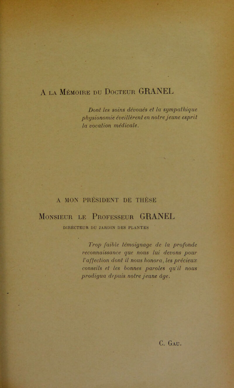 A la Mémoire du Docteur GRANEL Dont les soins dévoués et la sympathique physionomie éveillèrent en noire jeune esprit la vocation médicale. A MON PRÉSIDENT DE THÈSE Monsieur le Professeur GRANEL DIRECTEUR DU JARDIN DES PLANTES Trop faible témoignage de la profonde reconnaissance que nous lui devons pour l'affection dont il nous honora, les précieux conseils et les bonnes paroles qu'il nous prodigua depuis notre jeune âge.