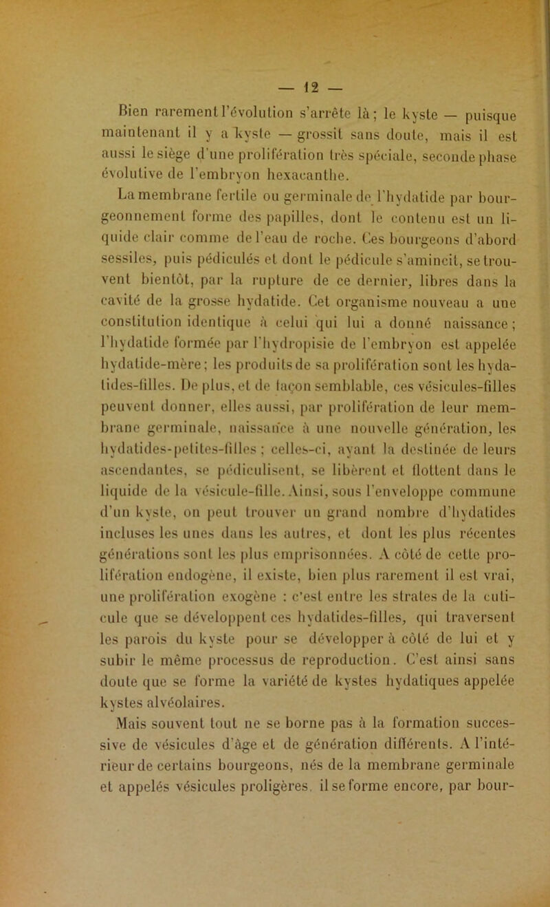 Bien rarement l’évolution s’arrête là; le kyste — puisque maintenant il y aTvyste — grossit sans doute, mais il est aussi le siège d’une prolifération très spéciale, seconde phase évolutive de l’embryon hexaeanthe. La membrane fertile ou germinale de l’hydatide par bour- geonnement forme des papilles, dont le contenu est un li- quide clair comme de l’eau de roche. Ces bourgeons d’abord sessiles, puis pédicules et dont le pédicule s’amincit, se trou- vent bientôt, par la rupture de ce dernier, libres dans la cavité de la grosse hydatide. Cet organisme nouveau a une constitution identique à celui qui lui a donné naissance; l’hydatide formée par l'hydropisie de l’embryon est appelée hydatide-mère; les produitsde sa prolifération sont les hyda- lides-lilles. De plus, et de façon semblable, ces vésicules-filles peuvent donner, elles aussi, par prolifération de leur mem- brane germinale, naissance à une nouvelle génération, les hydatides-petites-filles ; celles-ci, ayant la destinée de leurs ascendantes, se pédiculisenl, se libèrent et tlottenl dans le liquide de la vésicule-fille. Ainsi, sous l’enveloppe commune d’un kyste, on peut trouver un grand nombre d’hydatides incluses les unes dans les autres, et dont les plus récentes générations sont les plus emprisonnées. A côté de celle pro- lifération endogène, il existe, bien plus rarement il est vrai, une prolifération exogène : c’est entre les strates de la cuti- cule que se développent ces hydalides-fîlles, qui traversent les parois du kyste pour se développer à côté de lui et y subir le même processus de reproduction. C’est ainsi sans doute que se forme la variété de kystes hydatiques appelée kystes alvéolaires. Mais souvent tout ne se borne pas à la formation succes- sive de vésicules d'àge et de génération différents. A l’inté- rieur de certains bourgeons, nés de la membrane germinale et appelés vésicules proligères, il se forme encore, par bour-