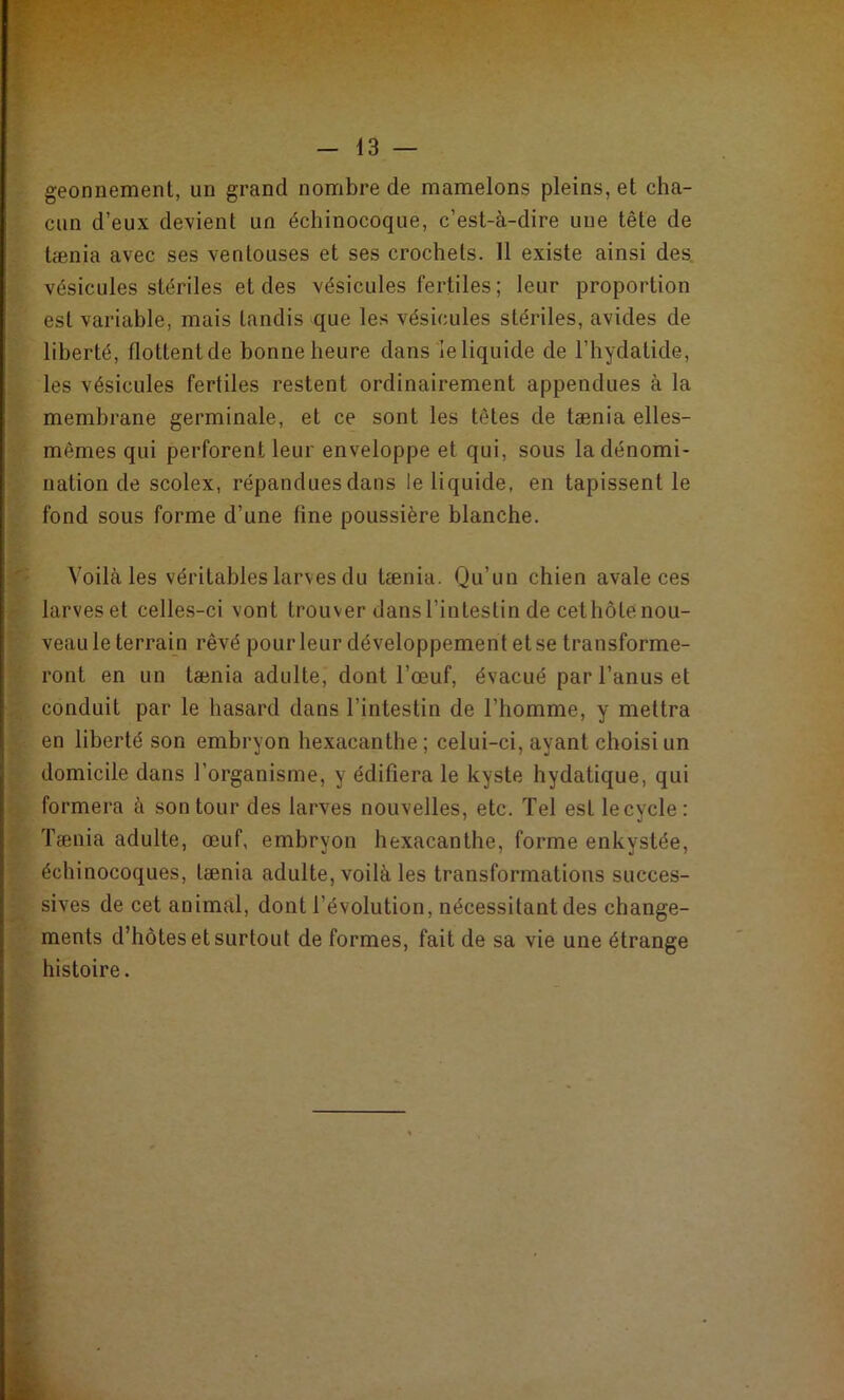 geonnement, un grand nombre de mamelons pleins, et cha- cun d’eux devient un échinocoque, c’est-à-dire une tête de tænia avec ses ventouses et ses crochets. 11 existe ainsi des vésicules stériles et des vésicules fertiles ; leur proportion est variable, mais tandis que les vésicules stériles, avides de liberté, flottent de bonne heure dans le liquide de l’hydatide, les vésicules fertiles restent ordinairement appendues à la membrane germinale, et ce sont les têtes de tænia elles- mêmes qui perforent leur enveloppe et qui, sous la dénomi- nation de scolex, répandues dans le liquide, en tapissent le fond sous forme d’une fine poussière blanche. Voilà les véritables larves du tænia. Qu'un chien avale ces larves et celles-ci vont trouver dans l’intestin de cethôlenou- veau le terrain rêvé pour leur développement et se transforme- ront en un tænia adulte, dont l’œuf, évacué par l’anus et conduit par le hasard dans l'intestin de l’homme, y mettra en liberté son embryon hexacanthe ; celui-ci, ayant choisi un domicile dans l’organisme, y édifiera le kyste hydatique, qui formera à son tour des larves nouvelles, etc. Tel est lecycle: Tænia adulte, œuf, embryon hexacanthe, forme enkystée, éehinocoques, tænia adulte, voilà les transformations succes- sives de cet animal, dont l’évolution, nécessitant des change- ments d’hôtes et surtout de formes, fait de sa vie une étrange histoire.