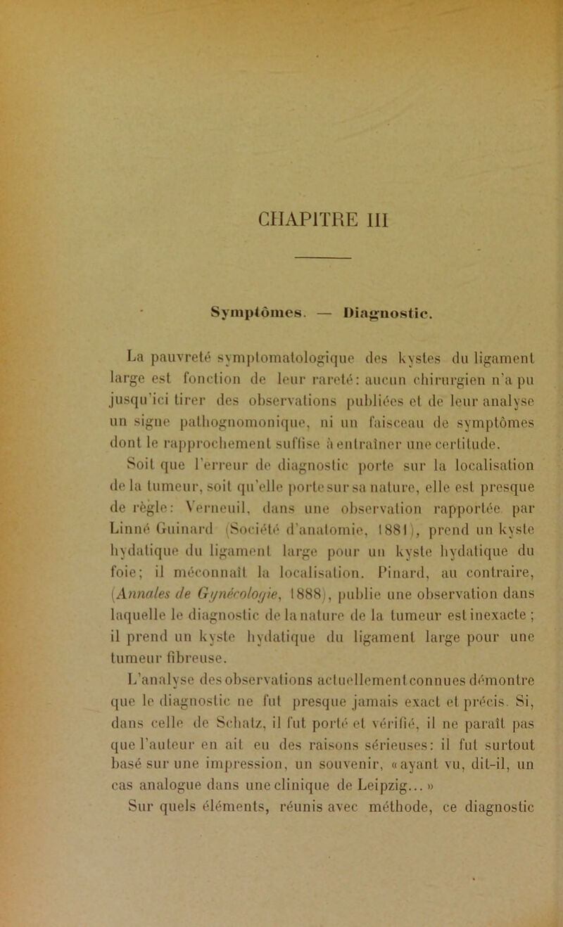 Symptômes. — Diagnostic. La pauvreté symptomatologique îles kystes du ligament large est fonction de leur rareté: aucun chirurgien n’a pu jusqu’ici tirer des observations publiées et de leur analyse un signe pathognomonique, ni un faisceau de symptômes dont le rapprochement suffise à entraîner une certitude. Soit que l’erreur de diagnostic porto sur la localisation de la tumeur, soit qu’elle portesursa nature, elle est presque dérègle: Nerneuil, dans une observation rapportée par Linné Guinard (Société* d’anatomie, 1881), prend un kyste hydatique du ligament large pour un kyste hydatique du foie; il méconnaît la localisation. Pinard, au contraire, [Annales de Gynécologie, 1888), publie une observation dans laquelle le diagnostic de la nature de la tumeur est inexacte ; il prend un kyste hydatique du ligament large pour une tumeur fibreuse. L’analyse des observations actuellement connues démontre que le diagnostic ne fut presque jamais exact et précis. Si, dans celle de Schatz, il fut porté et vérifié, il ne paraît pas que l’auteur en ait eu des raisons sérieuses: il fut surtout basé sur une impression, un souvenir, «ayant vu, dit-il, un cas analogue dans une clinique de Leipzig...» Sur quels éléments, réunis avec méthode, ce diagnostic