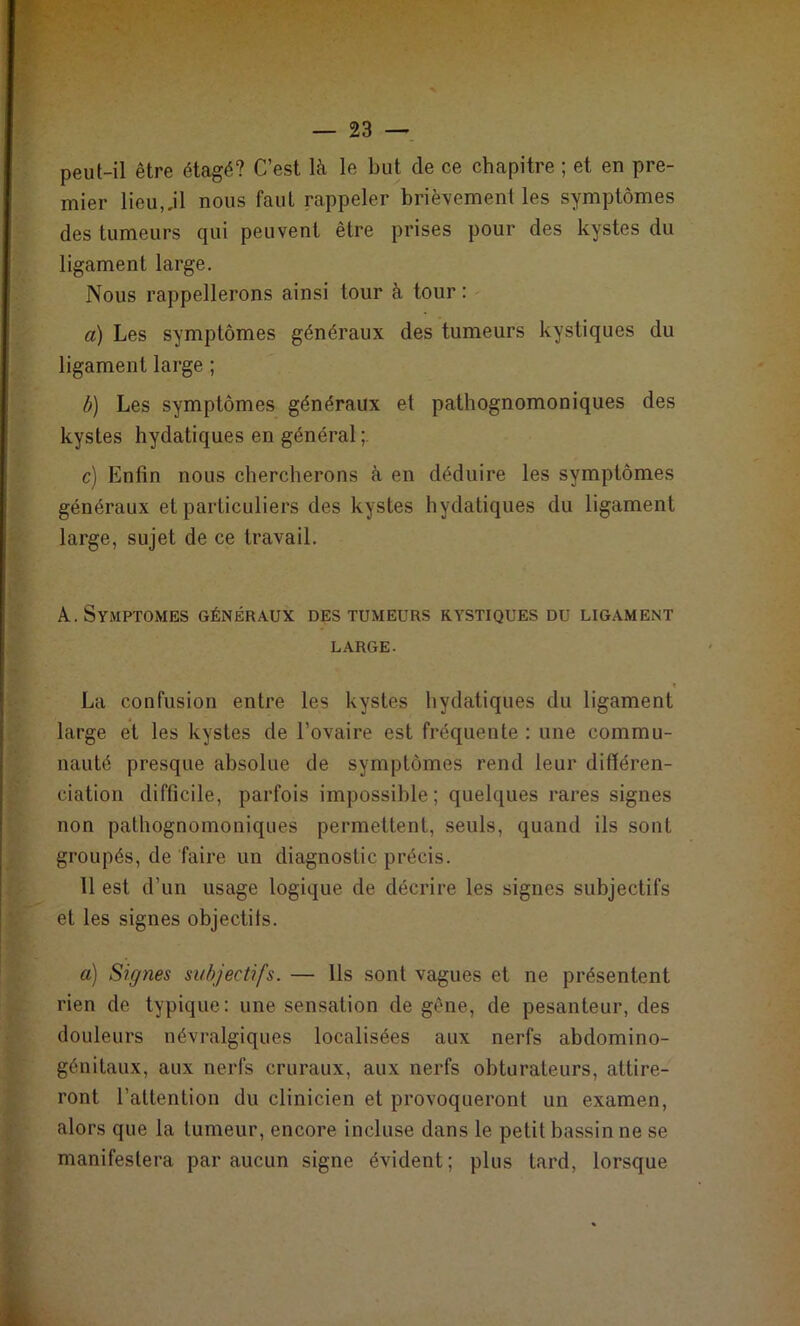 peut-il être étagé? C’est là le but de ce chapitre ; et en pre- mier lieu,.il nous faut rappeler brièvement les symptômes des tumeurs qui peuvent être prises pour des kystes du ligament large. Nous rappellerons ainsi tour à tour : a) Les symptômes généraux des tumeurs kystiques du ligament large ; b) Les symptômes généraux et pathognomoniques des kystes hydatiques en général c) Enfin nous chercherons à en déduire les symptômes généraux et particuliers des kystes hydatiques du ligament large, sujet de ce travail. A., Symptômes généraux des tumeurs kystiques du ligament LARGE- f La confusion entre les kystes hydatiques du ligament large et les kystes de l’ovaire est fréquente : une commu- nauté presque absolue de symptômes rend leur différen- ciation difficile, parfois impossible; quelques rares signes non pathognomoniques permettent, seuls, quand ils sont groupés, de faire un diagnostic précis. 11 est d’un usage logique de décrire les signes subjectifs et les signes objectifs. a) Signes subjectifs. — Ils sont vagues et ne présentent rien de typique: une sensation de gène, de pesanteur, des douleurs névralgiques localisées aux nerfs abdomino- génitaux, aux nerfs cruraux, aux nerfs obturateurs, attire- ront l’attention du clinicien et provoqueront un examen, alors que la tumeur, encore incluse dans le petit bassin ne se manifestera par aucun signe évident; plus tard, lorsque