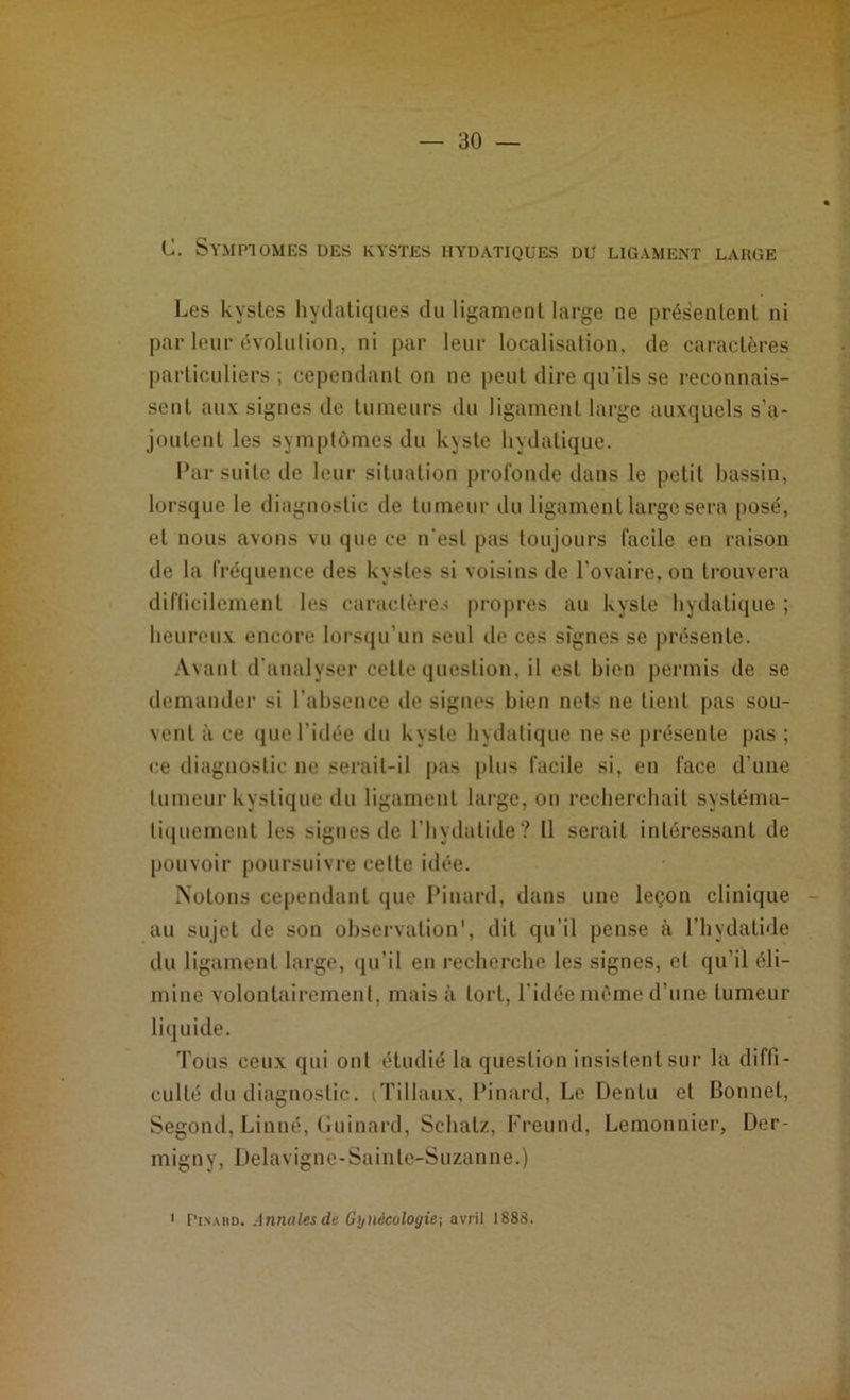 C. Symptômes des kystes hydatiques du ligament large Les kystes hydatiques du ligament large ne présentent ni par leur évolution, ni par leur localisation, de caractères particuliers ; cependant on ne peut dire qu’ils se reconnais- sent aux signes de tumeurs du ligament large auxquels s’a- joutent les symptômes du kyste hydatique. Par suite de leur situation profonde dans le petit bassin, lorsque le diagnostic de tumeur du ligament large sera posé, et nous avons vu que ce n'est pas toujours facile en raison de la fréquence des kystes si voisins de l’ovaire, on trouvera difficilement les caractères propres au kyste hydatique ; heureux encore lorsqu’un seul de ces signes se présente. Avant d’analyser cette question, il est bien permis de se demander si l’absence de signes bien nets ne lient pas sou- vent à ce que l’idée du kyste hydatique ne se présente pas; ce diagnostic ne serait-il pas plus facile si, en face d’une tumeur kystique du ligament large, on recherchait systéma- tiquement les signes de l’hydatide? 11 serait intéressant de pouvoir poursuivre cette idée. Notons cependant que Pinard, dans une leçon clinique au sujet de son observation', dit qu’il pense à l’hydatide du ligament large, qu’il en recherche les signes, et qu’il éli- mine volontairement, mais à tort, l’idée même d’une tumeur liquide. Tous ceux qui ont étudié la question insistent sur la diffi- culté du diagnostic. iTillaux, Pinard, Le Denlu et Bonnet, Segond, Linné, Guinard, Schatz, Freund, Lemonnier, Der- migny, Delavigne-Sainte-Suzanne.) 1 Pinabd. Annales de Gynécologie-, avril 1888.