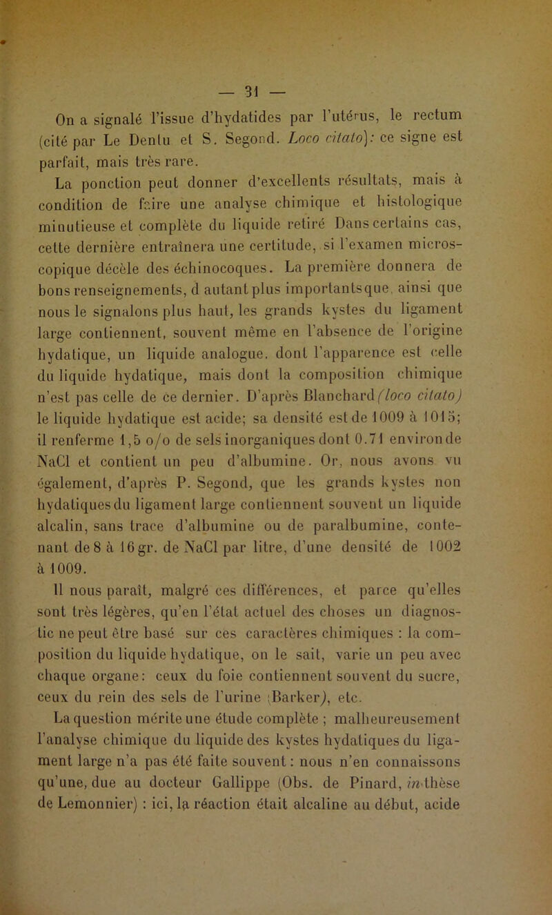On a signalé l’issue d’hydatides par 1 utérus, le rectum (cité par Le Denlu et S. Segond. Loco citato); ce signe est parfait, mais très rare. La ponction peut donner d’excellents résultats, mais a condition de faire une analyse chimique et histologique minutieuse et complète du liquide retiré Dans certains cas, celte dernière entraînera une certitude, si l’examen micros- copique décèle des échinocoques. La première donnera de bons renseignements, d autantplus importantsque, ainsi que nous le signalons plus haut, les grands kystes du ligament large contiennent, souvent même en l’absence de 1 origine hydatique, un liquide analogue, dont l’apparence est celle du liquide hydatique, mais dont la composition chimique n’est pas celle de ce dernier. D’après Blanchard (loco cilato) le liquide hydatique est acide; sa densité est de 1009 à 1015; il renferme 1,5 o/o de sels inorganiques dont 0.71 environde NaCl et contient un peu d’albumine. Or, nous avons vu également, d’après P. Segond, que les grands kystes non hydatiques du ligament large contiennent souvent un liquide alcalin, sans trace d’albumine ou de paralbumine, conte- nant de 8 à 16gr. de NaCl par litre, d’une densité de 1002 à 1009. Il nous paraît, malgré ces différences, et parce qu’elles sont très légères, qu’en l’état actuel des choses un diagnos- tic ne peut être basé sur ces caractères chimiques : la com- position du liquide hydatique, on le sait, varie un peu avec chaque organe: ceux du foie contiennent souvent du sucre, ceux du rein des sels de l’urine iBarkeiy), etc. La question mérite une étude complète ; malheureusement l’analyse chimique du liquide des kystes hydatiques du liga- ment large n’a pas été faite souvent : nous n’en connaissons qu’une, due au docteur Gallippe (Obs. de Pinard, m thèse de Lemonnier) : ici, la réaction était alcaline au début, acide