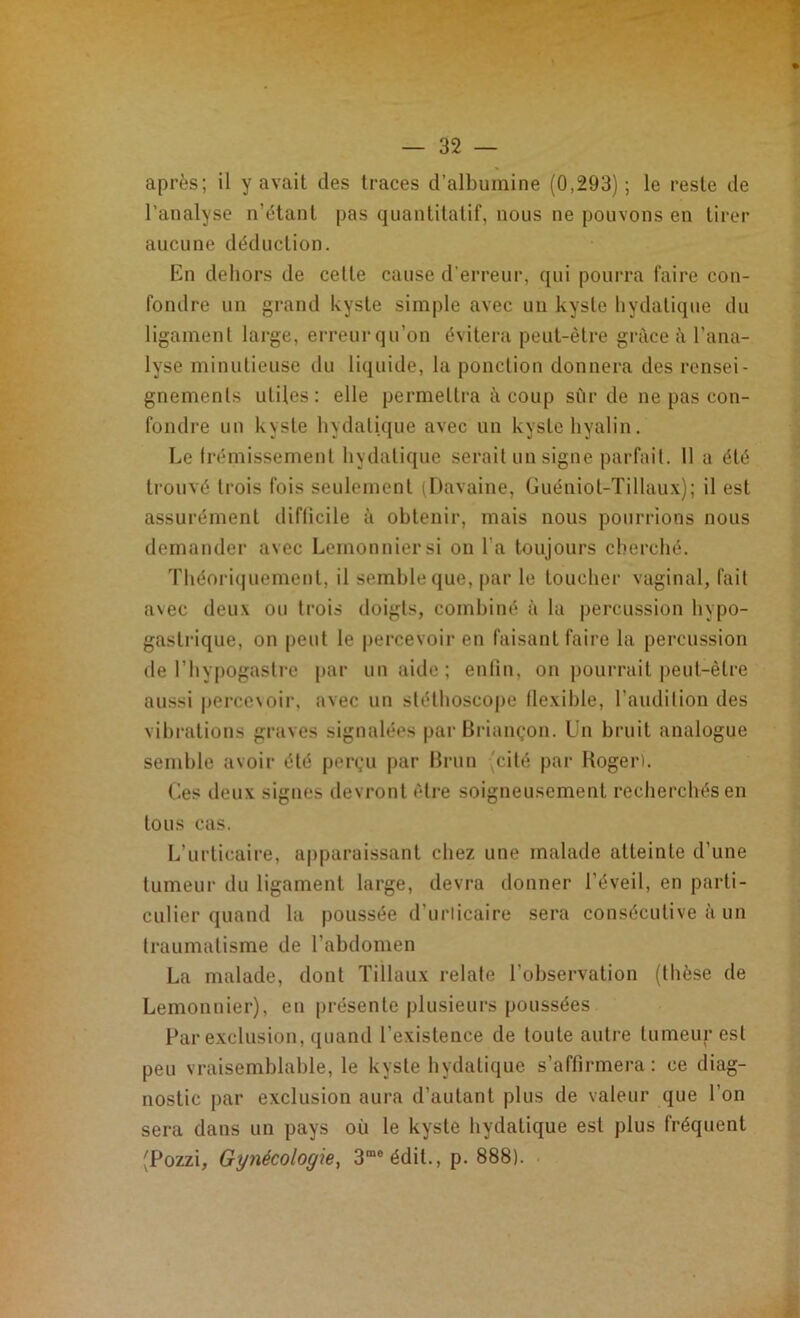 après; il y avait des traces d’albumine (0,293); le reste de l’analyse n’étant pas quantitatif, nous ne pouvons en tirer aucune déduction. En dehors de cette cause d’erreur, qui pourra faire con- fondre un grand kyste simple avec un kyste hydatique du ligament large, erreur qu’on évitera peut-être grâce à l’ana- lyse minutieuse du liquide, la ponction donnera des rensei- gnements utiles: elle permettra à coup sûr de ne pas con- fondre un kyste hydatique avec un kyste hyalin. Le frémissement hydatique serait un signe parfait. 11 a été trouvé trois fois seulement (Davaine, Guéniot-Tillaux); il est assurément difficile à obtenir, mais nous pourrions nous demander avec Lemonniersi on l’a toujours cherché. Théoriquement, il semble que, par le toucher vaginal, fait avec deux ou trois doigts, combiné à la percussion hypo- gastrique, on peut le percevoir en faisant faire la percussion de l’hypogastre par un aide; enfin, on pourrait peut-être aussi percevoir, avec un stéthoscope flexible, l’audition des vibrations graves signalées par Briançon. Un bruit analogue semble avoir été perçu par Brun (cité par Roger). Ces deux signes devront être soigneusement recherchés en tous cas. L’urticaire, apparaissant chez une malade atteinte d’une tumeur du ligament large, devra donner l’éveil, en parti- culier quand la poussée d’urticaire sera consécutive à un traumatisme de l’abdomen La malade, dont Tillaux relate l’observation (thèse de Lemonnier), en présente plusieurs poussées Par exclusion, quand l’existence de toute autre tumeur est peu vraisemblable, le kyste hydatique s’affirmera: ce diag- nostic par exclusion aura d’autant plus de valeur que l’on sera dans un pays où le kyste hydatique est plus fréquent (Pozzi, Gynécologie, 3me édit., p. 888).