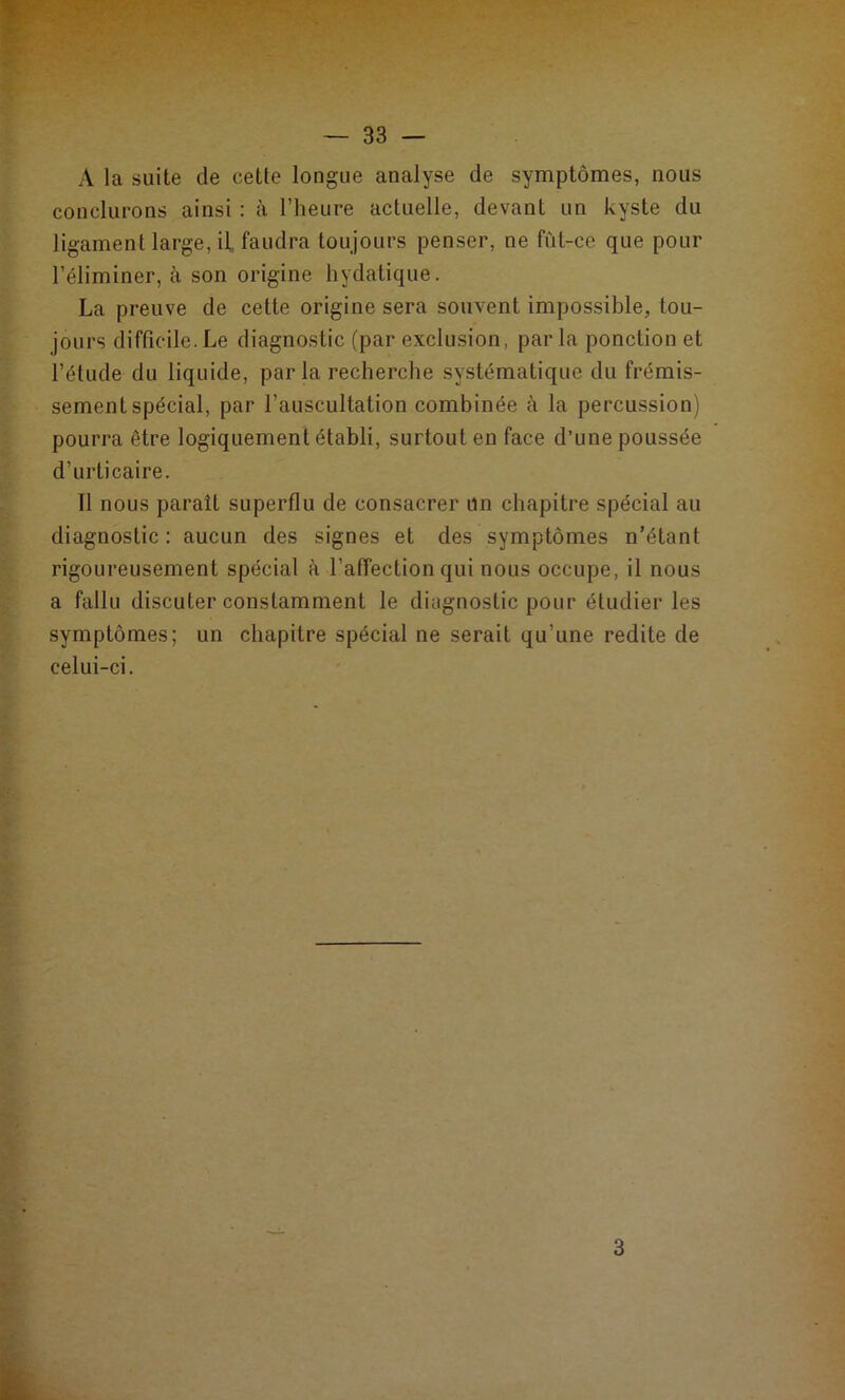A la suite de cette longue analyse de symptômes, nous conclurons ainsi : à l’heure actuelle, devant un kyste du ligament large, il faudra toujours penser, ne fût-ce que pour l’éliminer, à son origine hydatique. La preuve de cette origine sera souvent impossible, tou- jours difficile.Le diagnostic (par exclusion, parla ponction et l’étude du liquide, par la recherche systématique du frémis- sement spécial, par l’auscultation combinée à la percussion) pourra être logiquement établi, surtout en face d’une poussée d’urticaire. Il nous paraît superflu de consacrer un chapitre spécial au diagnostic: aucun des signes et des symptômes n’étant rigoureusement spécial à l’affection qui nous occupe, il nous a fallu discuter constamment le diagnostic pour étudier les symptômes; un chapitre spécial ne serait qu’une redite de celui-ci.