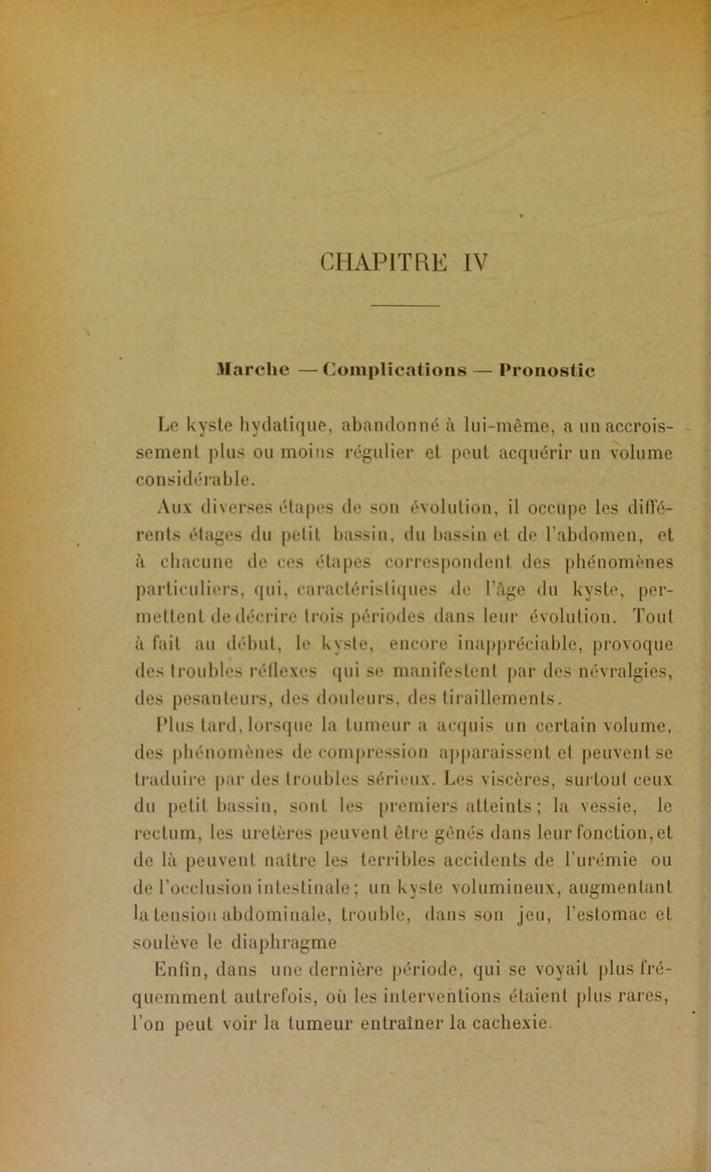 Marche —Complications — Pronostic Le kyste hydatique, abandonné à lui-même, a un accrois- sement plus ou moins régulier et peut acquérir un volume considérable. Aux diverses étapes de son évolution, il occupe les diffé- rents étages du petil bassin, du bassin et de l’abdomen, et à chacune de ces étapes correspondent des phénomènes particuliers, qui, caractéristiques de l’Age du kyste, per- mettent de décrire trois périodes dans leur évolution. Tout à fait au début, le kyste, encore inappréciable, provoque des troubles réflexes qui se manifestent par des névralgies, des pesanteurs, îles douleurs, des tiraillements. Plus tard, lorsque la tumeur a acquis un certain volume, des phénomènes de compression apparaissent et peuvent se traduire par des troubles sérieux. Les viscères, surtout ceux du petit bassin, sont les premiers atteints ; la vessie, le rectum, les uretères peuvent être gênés dans leur fonction,et de là peuvent naître les terribles accidents de l’urémie ou de l’occlusion intestinale ; un kyste volumineux, augmentant la tension abdominale, trouble, dans son jeu, l’estomac et soulève le diaphragme Enfin, dans une dernière période, qui se voyait plus fré- quemment autrefois, où les interventions étaient plus rares, l’on peut voir la tumeur entraîner la cachexie.