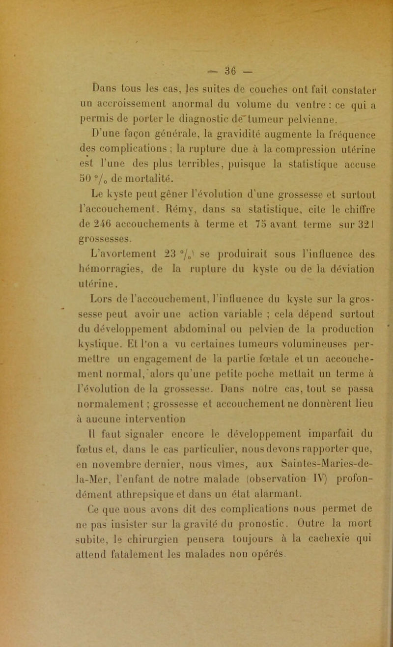 Dans tous les cas, les suites de couches ont fait constater un accroissement anormal du volume du ventre : ce qui a permis de porterie diagnostic dé”tumeur pelvienne. D’une façon générale, la gravidité augmente la fréquence des complications; la rupture due à la compression utérine est l'une des plus terribles, puisque la statistique accuse 50 °/0 de mortalité. Le kyste peut gêner l’évolution d'une grossesse et surtout l’accouchement. Rémy, dans sa statistique, cite le chilire de 246 accouchements à terme et 75 avant terme sur 321 grossesses. L'a\ortement 23 °/0' se produirait sous l’influence des hémorragies, de la rupture du kyste ou de la déviation utérine. Lors de l'accouchement, l'influence du kyste sur la gros- sesse peut avoir une action variable ; cela dépend surtout du développement abdominal ou pelvien de la production kystique. Et l’on a vu certaines tumeurs volumineuses per- mettre un engagement de la partie fœtale et un accouche- ment normal, alors qu'une petite poche mettait un terme à l’évolution de la grossesse. Dans notre cas, tout se passa normalement ; grossesse et accouchement ne donnèrent lieu à aucune intervention Il faut signaler encore le développement imparfait du fœtus et, dans le cas particulier, nous devons rapporter que, en novembre dernier, nous vîmes, aux Saintes-Maries-de- la-Mer, l’enfant de notre malade (observation IV) profon- dément athrepsique et dans un état alarmant. Ce que nous avons dit des complications nous permet de ne pas insister sur la gravité du pronostic. Outre la mort subite, le chirurgien pensera toujours à la cachexie qui attend fatalement les malades non opérés.
