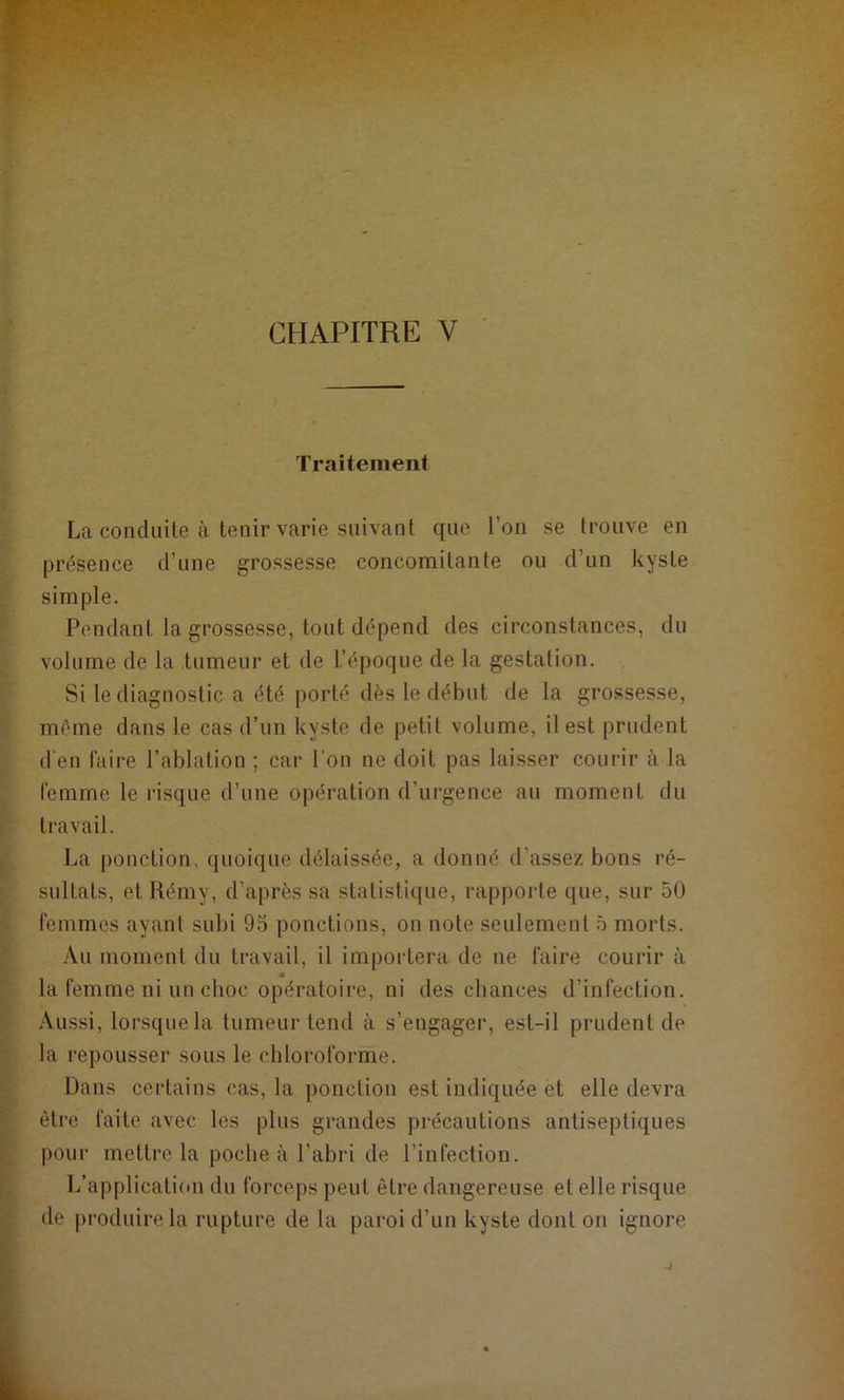 Traitement La conduite à tenir varie suivant que l’on se trouve en présence d’une grossesse concomitante ou d’un kyste simple. Pendant la grossesse, tout dépend des circonstances, du volume de la tumeur et de L’époque de la gestation. Si le diagnostic a été porté dès le début de la grossesse, même dans le cas d’un kyste de petit volume, il est prudent d’en faire l’ablation ; car l'on ne doit pas laisser courir à la femme le risque d’une opération d’urgence au moment du travail. La ponction, quoique délaissée, a donné d’assez bons ré- sultats, et Rémy, d’après sa statistique, rapporte que, sur 50 femmes ayant subi 95 ponctions, on note seulement 5 morts. Au moment du travail, il importera de ne faire courir à la femme ni un choc opératoire, ni des chances d’infection. Aussi, lorsque la tumeur tend à s’engager, est-il prudent de la repousser sous le chloroforme. Dans certains cas, la ponction est indiquée et elle devra être faite avec les plus grandes précautions antiseptiques pour mettre la poche à l’abri de l’infection. L’application du forceps peut être dangereuse et elle risque de produire la rupture de la paroi d’un kyste dont on ignore