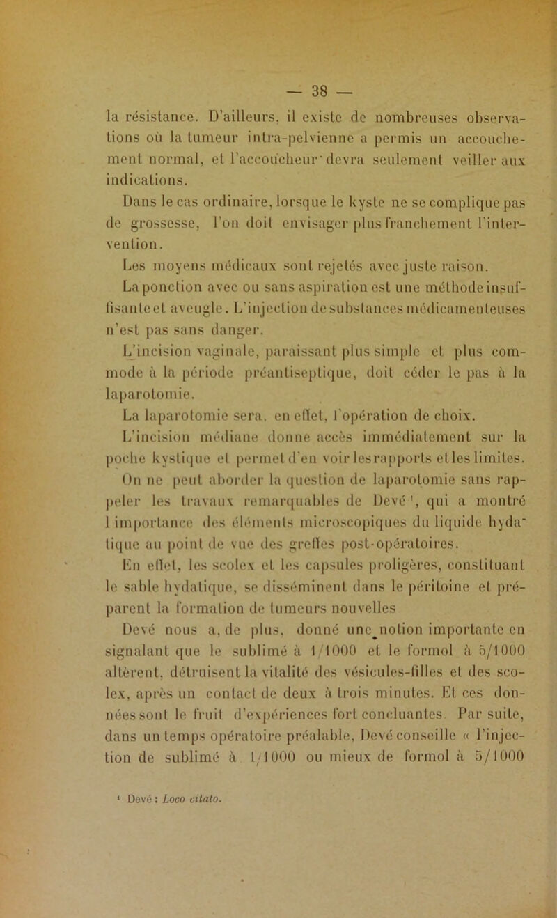 la résistance. D’ailleurs, il existe rie nombreuses observa- tions oii la tumeur intra-pelvienne a permis un accouche- ment normal, et l'accoucheur' devra seulement veiller aux indications. Dans le cas ordinaire, lorsque le kyste ne se complique pas de grossesse, l’on doit envisager plus franchement l’inter- vention. Les moyens médicaux sont rejetés avec juste raison. La ponction avec ou sans aspiration est une méthode insuf- fisante et aveugle. L’injection de substances médicamenteuses n’est pas sans danger. L’incision vaginale, paraissant plus Simple et plus com- mode à la période préanliseplique, doit céder le pas à la laparotomie. La laparotomie sera, en effet, l’opération de choix. L’incision médiane donne accès immédiatement sur la poche kystique et permet d'en voir les rapports elles limites. On ne peut aborder la question de laparotomie sans rap- peler les travaux remarquables de Devé qui a montré 1 importance des éléments microscopiques du liquide hyda- tique au point de vue des grefles post-opératoires. Lu effet, les scolex et les capsules proligères, constituant le sable hydatique, so disséminent dans le péritoine et pré- parent la formation de tumeurs nouvelles Devé nous a, de plus, donné une^notion importante en signalant que le sublimé à 1/1000 et le formol à 5/1000 altèrent, détruisent la vitalité des vésicules-filles et des sco- lex, après un contact de deux à trois minutes. Et ces don- nées sont le fruit d’expériences fort concluantes Par suite, dans un temps opératoire préalable, Devé conseille « l’injec- tion de sublimé à 1,1000 ou mieux de formol à 5/1000 Devé : Loco citato.