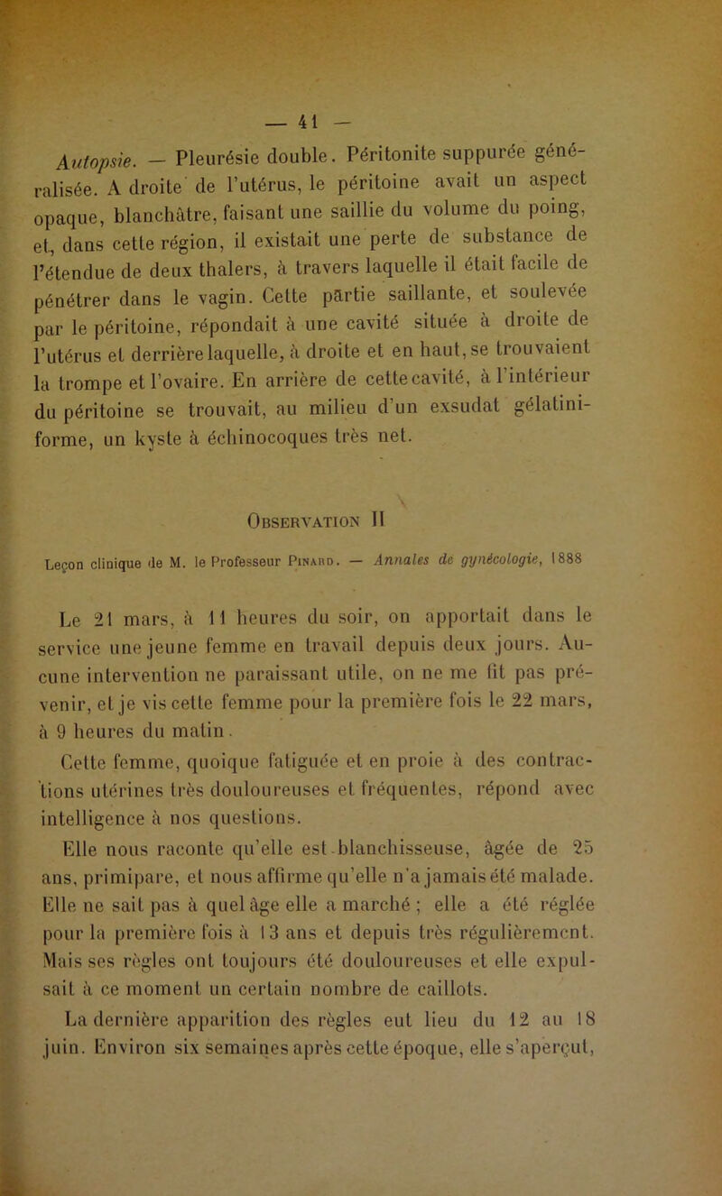 Autopsie. - Pleurésie double. Péritonite suppurée géné- ralisée. A droite de l’utérus, le péritoine avait un aspect opaque, blanchâtre, faisant une saillie du volume du poing, et, dans cette région, il existait une perte de substance de l’étendue de deux thalers, à travers laquelle il était facile de pénétrer dans le vagin. Cette partie saillante, et soulevée par le péritoine, répondait à une cavité située à droite de l’utérus et derrière laquelle, à droite et en haut, se trouvaient la trompe et l’ovaire. En arrière de cette cavité, àl intérieur du péritoine se trouvait, au milieu d'un exsudât gélatini- forme, un kyste à échinocoques très net. \ Observation II Leçon clinique de M. le Professeur Pinaud. — Annales de gynécologie, 1888 Le 21 mars, à 11 heures du soir, on apportait dans le service une jeune femme en travail depuis deux jours. Au- cune intervention ne paraissant utile, on ne me lit pas pré- venir, eL je vis cette femme pour la première fois le 22 mars, à 9 heures du matin . Cette femme, quoique fatiguée et en proie à des contrac- tions utérines très douloureuses et fréquentes, répond avec intelligence à nos questions. Elle nous raconte qu’elle est blanchisseuse, âgée de 25 ans, primipare, et nous affirme qu’elle n’a jamais été malade. Elle ne sait pas à quel âge elle a marché ; elle a été réglée pour la première fois â 13 ans et depuis très régulièrement. Mais ses règles ont toujours été douloureuses et elle expul- sait à ce moment un certain nombre de caillots. La dernière apparition des règles eut lieu du 12 au 18 juin. Environ six semaines après cette époque, elle s’aperçut,