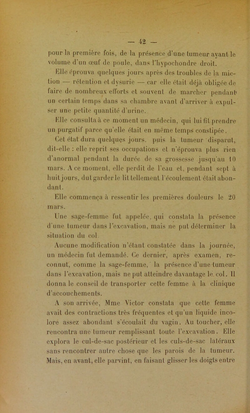 pour la première fois, de la présence d’une tumeur ayant le volume d’un œuf de poule, dans l’hypocliondre droit. Elle éprouva quelques jours après des troubles de la mic- tion — rétention et dysurie — car elle était déjà obligée de faire do nombreux efforts et souvent de marcher pendant' un certain temps dans sa chambre avant d’arriver à expul- ser une petite quantité d’urine. Elle consulta à ce moment un médecin, qui lui fit prendre un purgatif parce qu’elle était en même temps constipée. Cêt état dura quelques jours, puis la tumeur disparut, dit-elle : elle reprit ses occupations et n’éprouva plus rien d’anormal pendant la durée de sa grossesse jusqu'au 10 mars. A ce moment, elle perdit de l’eau et, pendant sept à huit jours, dut garder le lit tellement l’écoulement était abon- dant. Elle commença à ressentir les premières douleurs le 20 mars. Une sage-femme fut appelée, qui constata la présence d’une tumeur dans l'excavation, mais ne put déterminer la situation du col. Aucune modification n’étant constatée dans la journée, un médecin fut demandé. Ce dernier, après examen, re- connut, comme la sage-femme, la présence d’une tumeur dans l’excavation, mais ne put atteindre davantage le. col. 11 donna le conseil de transporter cette femme à la clinique d’accouchements. A son arrivée, .Mme Victor constata que celte femme avait îles contractions très fréquentes et qu’un liquide inco- lore assez abondant s’écoulait du vagin. Au toucher, elle rencontra une tumeur remplissant toute l’excavation. Elle explora le cul-de-sac postérieur et les culs-de-sac latéraux sans rencontrer autre chose que les parois de la tumeur. Mais, en avant, elle parvint, en faisant glisser les doigts entre
