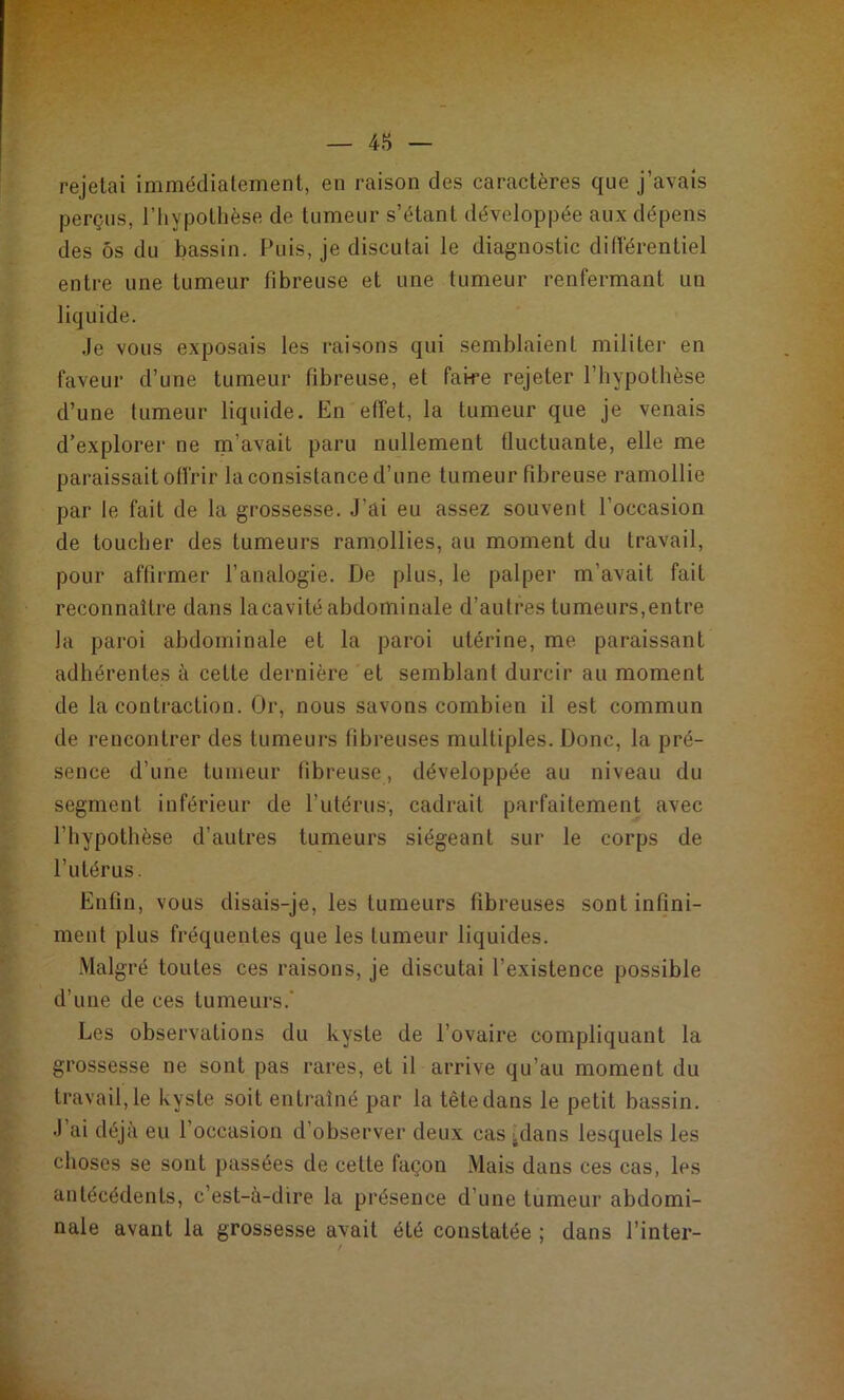 rejetai immédiatement, en raison des caractères que j’avais perçus, l’hypothèse de tumeur s’étant développée aux dépens des ôs du bassin. Puis, je discutai le diagnostic différentiel entre une tumeur fibreuse et une tumeur renfermant un liquide. Je vous exposais les raisons qui semblaient militer en faveur d’une tumeur fibreuse, et faire rejeter l’hypothèse d’une tumeur liquide. En effet, la tumeur que je venais d’explorer ne m’avait paru nullement fluctuante, elle me paraissait offrir la consistance d’une tumeur fibreuse ramollie par le fait de la grossesse. J’ai eu assez souvent l’occasion de toucher des tumeurs ramollies, au moment du travail, pour affirmer l’analogie. De plus, le palper m’avait fait reconnaître dans la cavité abdominale d’autres tumeurs,entre la paroi abdominale et la paroi utérine, me paraissant adhérentes à cette dernière et semblant durcir au moment de la contraction. Or, nous savons combien il est commun de rencontrer des tumeurs fibreuses multiples. Donc, la pré- sence d’une tumeur fibreuse, développée au niveau du segment inférieur de l’utérus-, cadrait parfaitement avec l’hypothèse d’autres tumeurs siégeant sur le corps de l’utérus. Enfin, vous disais-je, les tumeurs fibreuses sont infini- ment plus fréquentes que les tumeur liquides. Malgré toutes ces raisons, je discutai l’existence possible d’une de ces tumeurs. Les observations du kyste de l’ovaire compliquant la grossesse ne sont pas rares, et il arrive qu’au moment du travaille kyste soit entraîné par la tête dans le petit bassin. J ai déjà eu 1 occasion d’observer deux cas :dans lesquels les choses se sont passées de celte façon Mais dans ces cas, les antécédents, c’est-à-dire la présence d’une tumeur abdomi- nale avant la grossesse avait été constatée ; dans l’inter-