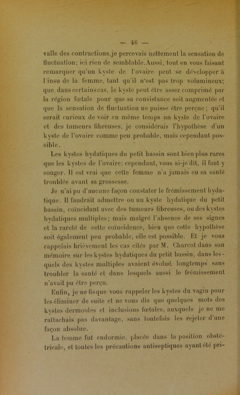 valle des contractions,je percevais nettement la sensation de fluctuation; ici rien de semblable.Aussi, tout en vous faisant remarquer qu’un kyste de l'ovaire peut se développer à l’insu de la femme, tant qu’il n’est pas trop volumineux; que, dans certainscas, le kyste peut être assez comprimé par la région fœtale pour que sa consistance soit augmentée et que la sensation de fluctuation ne puisse être perçue ; qu’il serait curieux de voir en même temps un kyste de l'ovaire et des tumeurs fibreuses, je considérais l’hypothèse d’un kyste de l’ovaire comme peu probable, mais cependant pos- sible. Les kystes hydatiques du petit bassin sont bien plus rares (pie les kystes de l'ovaire; cependant, vous ai-je dit, il faut y songer. Il est vrai que celte femme n’a jamais eu sa santé troublée avant sa grossesse. Je n’ai pu d’aucune façon constater le frémissement hyda- tique. 11 faudrait admettre ou un kyste hydatique du petit bassin, coïncidant avec des tumeurs fibreuses, ou des kystes bydatiques multiples; mais malgré l’absence de ses signes et la rareté de cette coïncidence, bien que celle hypothèse soit également peu probable, elle est possible. Et je vous rappelais brièvement les cas cités parM. Charcot dans son mémoire sur les kystes hydatiques du petit bassin, dans les- quels des kystes multiples avaient évolué, longtemps sans troubler la santé et dans lesquels aussi le frémissement n’avait pu être perçu. Enfin, je ne fisque vous rappelerles kystes du vagin pour les éliminer de suite et ne vous dis que quelques mots des kystes dermoïdes et inclusions fœtales, auxquels je ne me rattachais pas davantage, sans toutefois les rejeter d’une façon absolue. La femme fut endormie, placée dans la position obsté- tricale, et toutes les précautions antiseptiques ayant été pri-