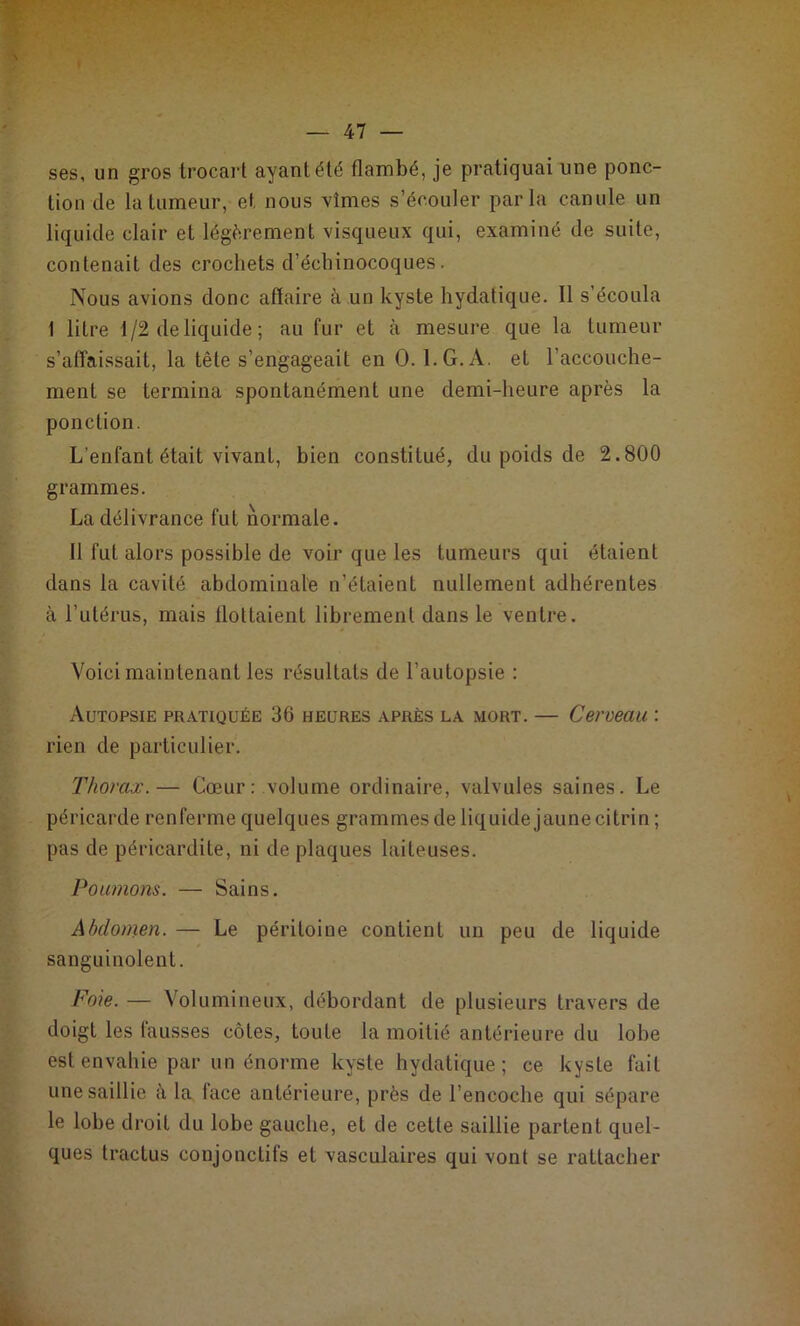 ses, un gros trocart ayant été flambé, je pratiquai une ponc- tion de la tumeur, et nous vîmes s’écouler parla canule un liquide clair et légèrement visqueux qui, examiné de suite, contenait des crochets d’échinocoques. Nous avions donc affaire à un kyste hydatique. 11 s’écoula 1 litre 1/2 de liquide ; au fur et à mesure que la tumeur s’affaissait, la tête s’engageait en 0. 1. G. A. et l’accouche- ment se termina spontanément une demi-heure après la ponction. L’enfant était vivant, bien constitué, du poids de 2.800 grammes. La délivrance fut normale. Il fut alors possible de voir que les tumeurs qui étaient dans la cavité abdominale n’étaient nullement adhérentes à l’utérus, mais llotlaient librement dans le ventre. Voici maintenant les résultats de l’autopsie : Autopsie pratiquée 36 heures après la mort. — Cerveau : rien de particulier. Thorax.— Cœur: volume ordinaire, valvules saines. Le péricarde renferme quelques grammes de liquide jaune citrin ; pas de péricardite, ni de plaques laiteuses. Poumons. — Sains. Abdomen. — Le péritoine contient un peu de liquide sanguinolent. Foie. — Volumineux, débordant de plusieurs travers de doigt les fausses côtes, toute la moitié antérieure du lobe est envahie par un énorme kyste hydatique; ce kyste fait une saillie à la face antérieure, près de l’encoche qui sépare le lobe droit du lobe gauche, et de cette saillie partent quel- ques tractus conjonctifs et vasculaires qui vont se rattacher
