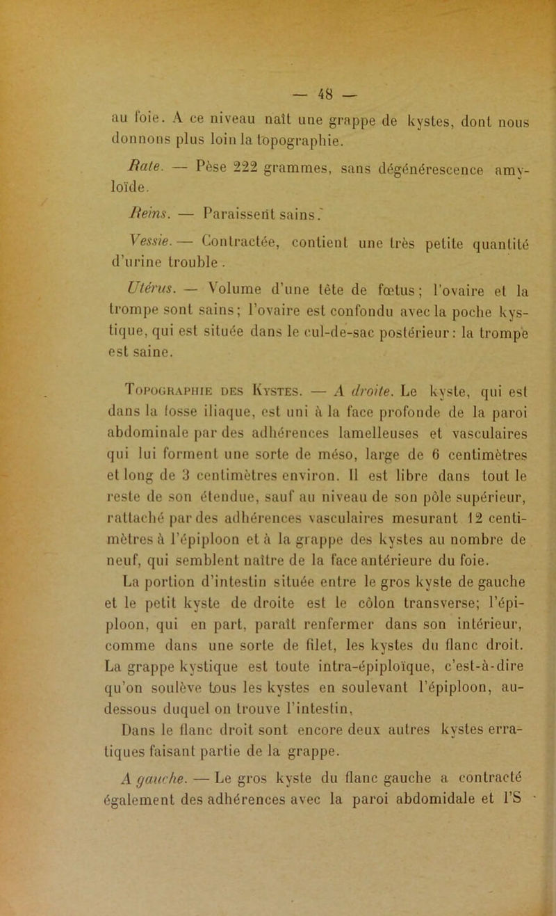 au loie. A ce niveau naît une grappe de kystes, dont nous donnons plus loin la topographie. Rate. — Pèse 222 grammes, sans dégénérescence amy- loïde. Reins. — Paraissent sains.' Vessie.— Contractée, contient une très petite quantité d’urine trouble . Utérus. — \olume d’une tète de fœtus; l’ovaire et la trompe sont sains; l’ovaire est confondu avec la poche kys- tique, qui est située dans le cul-de-sac postérieur: la trompe est saine. Topographie des Kystes. — A droite. Le kyste, qui est dans la fosse iliaque, est uni à la face profonde de la paroi abdominale par des adhérences lamelleuses et vasculaires qui lui forment une sorte de inéso, large de 6 centimètres et long de 3 centimètres environ. 11 est libre dans tout le reste de son étendue, sauf au niveau de son pôle supérieur, rattaché par des adhérences vasculaires mesurant 12 centi- mètres à l’épiploon et à la grappe des kystes au nombre de neuf, qui semblent naître de la face antérieure du foie. La portion d’intestin située entre le gros kyste de gauche et le petit kyste de droite est le côlon transverse; l’épi- ploon, qui en part, paraît renfermer dans son intérieur, comme dans une sorte de filet, les kystes du flanc droit. La grappe kystique est toute intra-épiploïque, c’est-à-dire qu’on soulève tous les kystes en soulevant l’épiploon, au- dessous duquel on trouve l’intestin, Dans le flanc droit sont encore deux autres kystes erra- tiques faisant partie de la grappe. A gawhe. — Le gros kyste du flanc gauche a contracté également des adhérences avec la paroi abdomidale et l’S