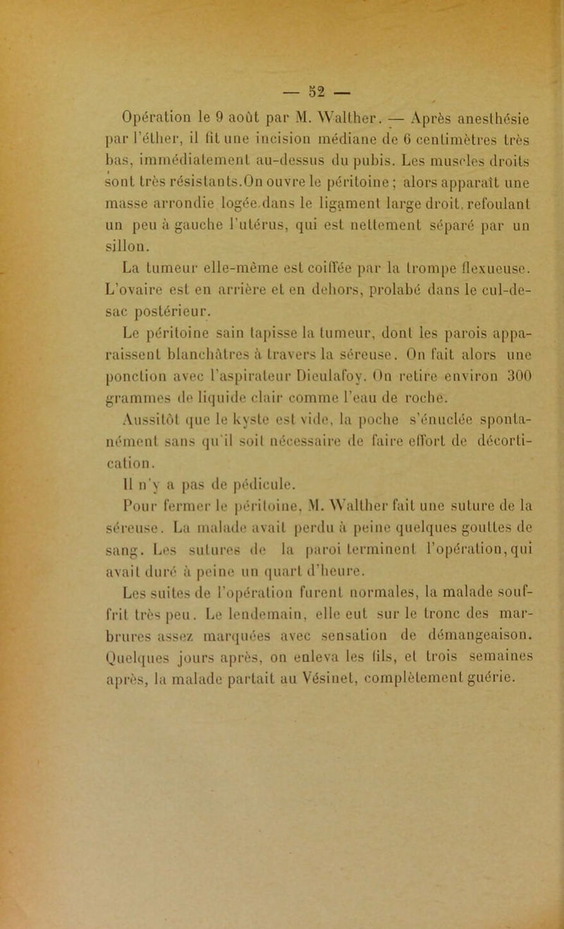 Opération le 9 août par M. Walther. — Après anesthésie par l’éther, il fit une incision médiane de 6 centimètres très bas, immédiatement au-dessus du pubis. Les muscles droits sont très résistants.On ouvre le péritoine ; alors apparaît une masse arrondie logée.dans le ligament large droit, refoulant un peu à gauche l'utérus, qui est nettement séparé par un sillon. La tumeur elle-même est coiffée par la trompe flexueuse. L’ovaire est en arrière et en dehors, prohibé dans le cul-de- sac postérieur. Le péritoine sain tapisse la tumeur, dont les parois appa- raissent blanchâtres à. travers la séreuse. On fait alors une ponction avec l’aspirateur Dieulafoy. On retire environ 300 grammes de liquide clair comme l’eau de roche. Aussitôt que le kyste est vide, la poche s’énuclée sponta- nément sans qu’il soit nécessaire de faire effort de décorti- cation. 11 n’y a pas de pédicule. Pour fermer le péritoine, M. Walther fait une suture de la séreuse. La malade avait perdu à peine quelques gouttes de sang. Les sutures de la paroi terminent l’opération,qui avait duré à peine un quart d’heure. Les suites de l’opération furent normales, la malade souf- frit très peu. Le lendemain, elle eut sur le tronc des mar- brures assez marquées avec sensation de démangeaison. Quelques jours après, on enleva les fils, et trois semaines après, la malade partait au Vésinet, complètement guérie.