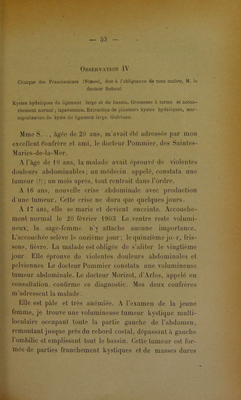 Clinique des Franciscaines (Nimes), due à l'obligeance de mon maître, M. le docteur Reboul Kystes hydatiques du ligament large et du bassin. Grossesse à terme et accou- chement normal ; laparotomie. Extraction de plusieurs kystes hydatiques, mar- supialisation du kyste du ligament large. Guérison. Mme S. âgée de 20 ans, m’avait été adressée par mon excellent Confrère et ami, le docteur Pommier, des Saintes- Mar ies-de-la-Mer. A l’âge de 10 ans, la malade avait éprouvé de violentes douleurs abdominables; un médecin, appelé, constata une tumeur (?); un mois après, tout rentrait dans l’ordre. A 16 ans, nouvelle crise abdominale avec production d’une tumeur. Cette crise ne dura que quelques jours. A 17 ans, elle se marie et devient enceinte. Accouche- ment normal le 20 février 1903 Le ventre reste volumi- neux', la sage-femme n’y attache aucune importance. L’accouchée selève le onzième jour; le quinzième jo< r, fris- sons, fièvre. La malade est obligée de s’aliter le vingtième jour Elle éprouve de violentes douleurs abdominales et pelviennes Le docteur Pommier constata une volumineuse tumeur abdominale. Le docteur Morizot, d’Arles, appelé en consultation, conlirme ce diagnostic. Mes deux confrères m’adressent la malade. Elle est pâle et très anémiée. A l’examen de la jeune femme, je trouve une volumineuse tumeur kystique multi- loculaire occupant toute la partie gauche de l’abdomen, remontant jusque près du rebord costal, dépassant à gauche l’ombilic et emplissant tout le bassin. Cette tumeur est for- mée de parties franchement kystiques et de masses dures