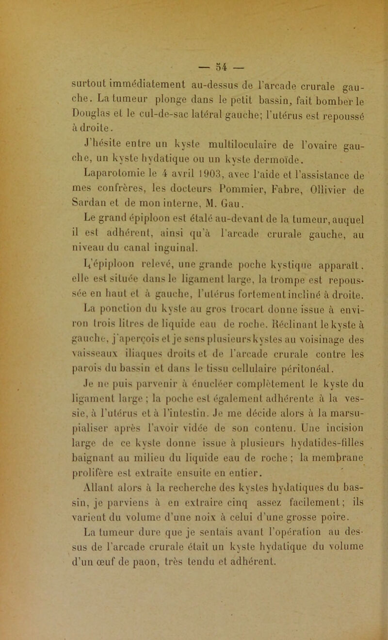 surtout immédiatement au-dessus de l’arcade crurale gau- che. La tumeur plonge dans le petit bassin, fait bomber le Douglas et le cul-de-sac latéral gauche; 1 utérus est repoussé à droite. J’hésite entre un kyste multiloculaire de l’ovaire gau- che, un kyste hydatique ou un kyste dermoïde. Laparotomie le 4 avril 1903, avec l’aide et l’assistance de mes confrères, les docteurs Pommier, Fabre, Ollivier de Sardan et de mon interne, M. Gau. Le grand épiploon est étalé au-devant de la tumeur, auquel il est adhérent, ainsi qu à l'arcade crurale gauche, au niveau du canal inguinal. G’épiploon relevé, une grande poche kystique apparaît, elle est située dans le ligament large, la trompe est repous- sée eu haut et à gauche, l’utérus fortement incliné adroite. La ponction du kyste au gros trocart donne issue à envi- ron trois litres de liquide eau de roche. Réclinant le kyste à gauche, j'aperçois et je sens plusieurskysles au voisinage des vaisseaux iliaques droits et de l’arcade crurale contre les parois du bassin et dans le tissu cellulaire péritonéal. Je ne puis parvenir à énucléer complètement le kyste du ligament large; la poche est également adhérente à la ves- sie, à l’utérus et à l’intestin. Je me décide alors à la marsu- pialiser après l’avoir vidée île son contenu. Une incision large de ce kyste donne issue à plusieurs hyclatides-filles baignant au milieu du liquide eau de roche ; la membrane prolifère esL extraite ensuite en entier. Allant alors à la recherche des kystes hydatiques du bas- sin, je parviens à en extraire cinq assez facilement; ils varient du volume d’une noix à celui d’une grosse poire. La tumeur dure que je sentais avant l’opération au des- sus de l’arcade crurale était un k\ste hydatique du volume d’un œuf de paon, très tendu et adhérent.