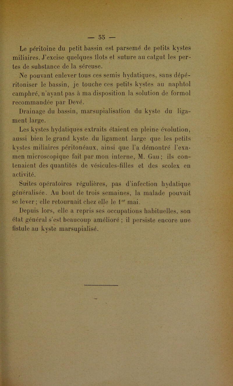 Le péritoine du petit bassin est parsemé de petits kystes miliaires. J’excise quelques îlots et suture au catgut les per- tes de substance de la séreuse. Ne pouvant enlever tous ces semis hydatiques, sans dépé- ritoniser le bassin, je touche ces petits kystes au naphtol camphré, n’ayant pas à ma disposition la solution de formol recommandée par Devé. Drainage du bassin, marsupialisation du kyste du liga- ment large. Les kystes hydatiques extraits étaient en pleine évolution, aussi bien le grand kyste du ligament large que les petits kystes miliaires péritonéaux, ainsi que l’a démontré l’exa- men microscopique fait par mon interne, M. Gau; ils con- tenaient des quantités de vésicules-filles et des scolex en activité. Sirites opératoires régulières, pas d’infection hydatique généralisée. Au bout de trois semaines, la malade pouvait se lever; elle retournait chez elle le 1er mai. Depuis lors, elle a repris ses occupations habituelles, son état général s’est beaucoup amélioré ; il persiste encore une- fistule au kyste marsupialisé.