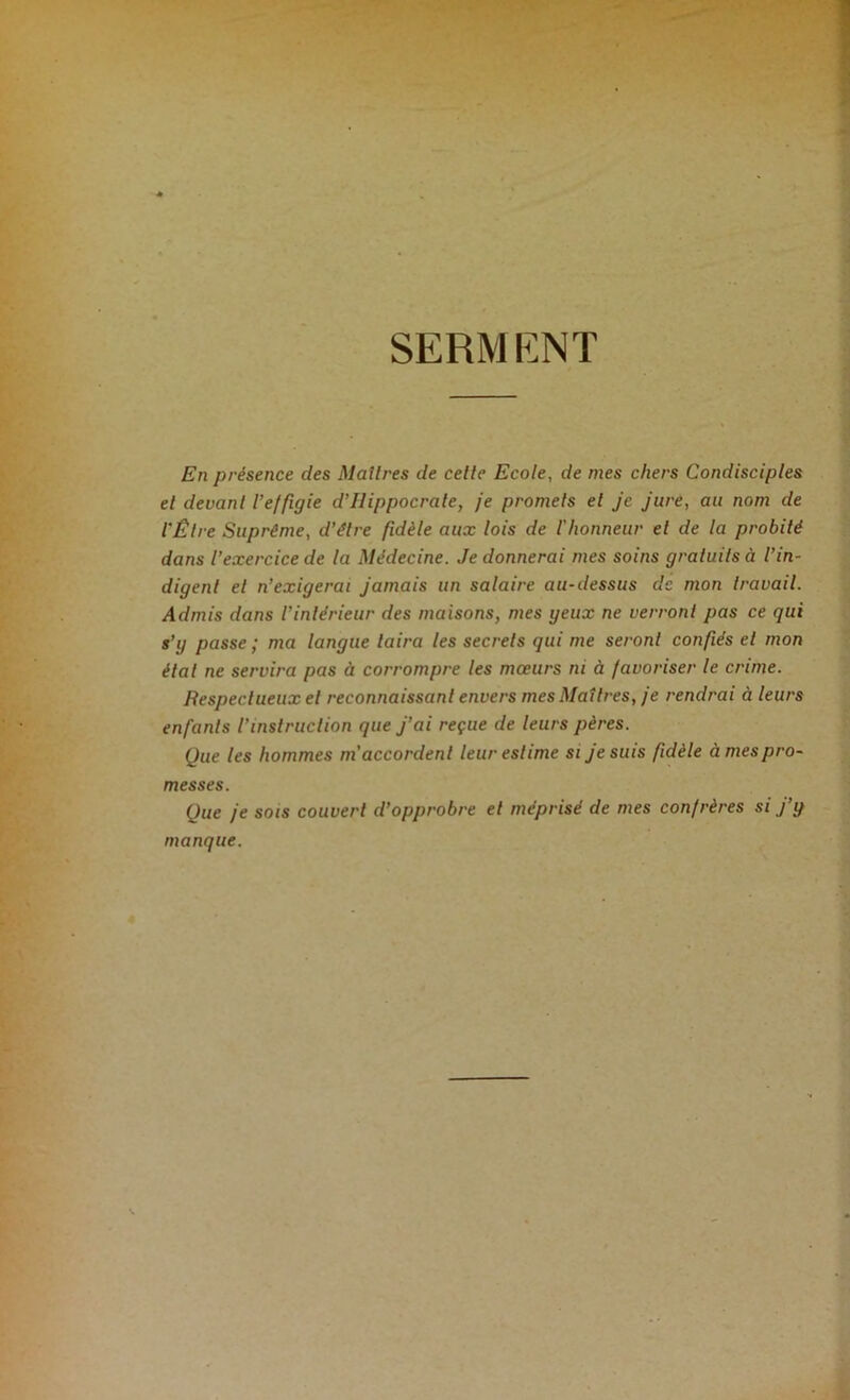 SERMENT En présence des Maîtres de cette Ecole, de mes chers Condisciples et devant l’effigie d’Hippocrate, je promets et je jure, au nom de l'Être Suprême, d’être fidèle aux lois de l’honneur et de la probité dans l’exercice de la Médecine. Je donnerai mes soins gratuits à l’in- digent et n’exigerai jamais un salaire au-dessus de mon travail. Admis dans l’intérieur des maisons, mes geux ne verront pas ce qui s’g passe ; ma langue taira les secrets qui me seront confiés et mon étal ne servira pas à corrompre les mœurs ni à favoriser le crime. Respectueux et reconnaissant envers mes Maîtres, je rendrai à leurs enfants l’instruction que j’ai reçue de leurs pères. Que les hommes m’accordent leur estime si je suis fidèle à mes pro- messes. Que je sois couvert d’opprobre et méprisé de mes confrères si j’g manque.