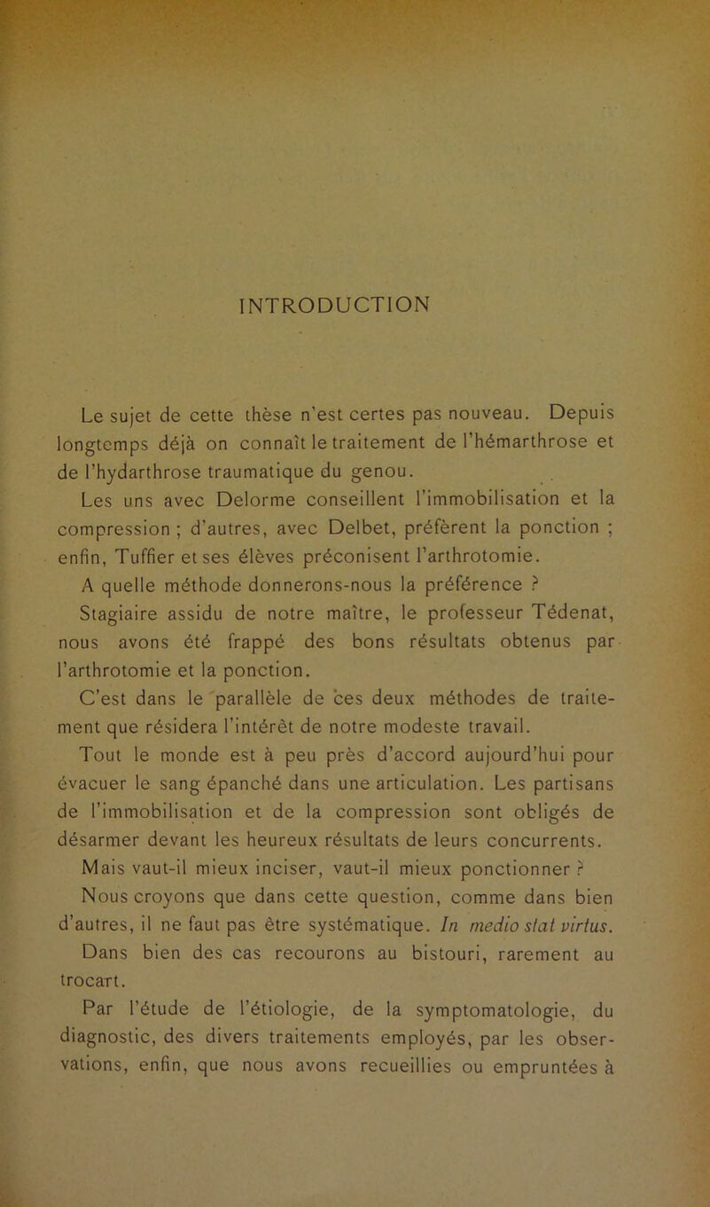 INTRODUCTION Le sujet de cette thèse n’est certes pas nouveau. Depuis longtemps déjà on connaît le traitement de l’hémarthrose et de l’hydarthrose traumatique du genou. Les uns avec Delorme conseillent l’immobilisation et la compression ; d’autres, avec Delbet, préfèrent la ponction ; enfin, Tuffieretses élèves préconisent l’arthrotomie. A quelle méthode donnerons-nous la préférence ? Stagiaire assidu de notre maître, le professeur Tédenat, nous avons été frappé des bons résultats obtenus par l’arthrotomie et la ponction. C’est dans le parallèle de ces deux méthodes de traite- ment que résidera l’intérêt de notre modeste travail. Tout le monde est à peu près d’accord aujourd’hui pour évacuer le sang épanché dans une articulation. Les partisans de l’immobilisation et de la compression sont obligés de désarmer devant les heureux résultats de leurs concurrents. Mais vaut-il mieux inciser, vaut-il mieux ponctionner ? Nous croyons que dans cette question, comme dans bien d’autres, il ne faut pas être systématique. In niedio slat virtus. Dans bien des cas recourons au bistouri, rarement au trocart. Par l’étude de l’étiologie, de la symptomatologie, du diagnostic, des divers traitements employés, par les obser- vations, enfin, que nous avons recueillies ou empruntées à