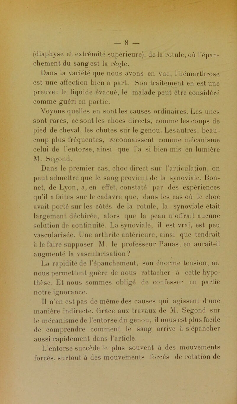 (diaphyse et extrémité supérieure), delà rotule, où l’épan- chement du sang est la régie. Dans la variété que nous avons en vue, l’hémarthrose est une affection bien à part. Son traitement en estime preuve: le liquide évacué, le malade peut être considéré comme guéri en partie. Voyons quelles en sont les causes ordinaires. Les unes sont rares, ce sont les chocs directs, comme les coups de pied de cheval, les chutes sur le genou. Lesautres, beau- coup plus fréquentes, reconnaissent comme mécanisme celui de l’entorse, ainsi que l’a si bien mis en lumière M. Segond. Dans le premier cas, choc direct sur l’articulation, on peut admettre que le sang provient de la synoviale. Bon- net, de Lyon, a, en effet, constaté par des expériences qu’il a faites sur le cadavre que, dans les cas où le choc avait porté sur les côtés de la rotule, la synoviale était largement déchirée, alors que la peau n’offrait aucune solution de continuité. La synoviale, il est vrai, est peu vascularisée. Une arthrite antérieure, ainsi que tendrait à le faire supposer M. le professeur Panas, en aurait-il augmenté la vascularisation? La rapidité de l'épanchement, son énorme tension, ne nous permettent guère de nous rattacher à cette hypo- thèse. Et nous sommes obligé de confesser en partie notre ignorance. Il n’en est pas de même des causes qui agissent d'une manière indirecte. Grâce aux travaux de M. Segond sur le mécanisme de l’entorse du genou, il nous est plus facile de comprendre comment le sang arrive à s’épancher aussi rapidement dans l’article. L’entorse succède le plus souvent à des mouvements forcés, surtout à des mouvements forcés de rotation de