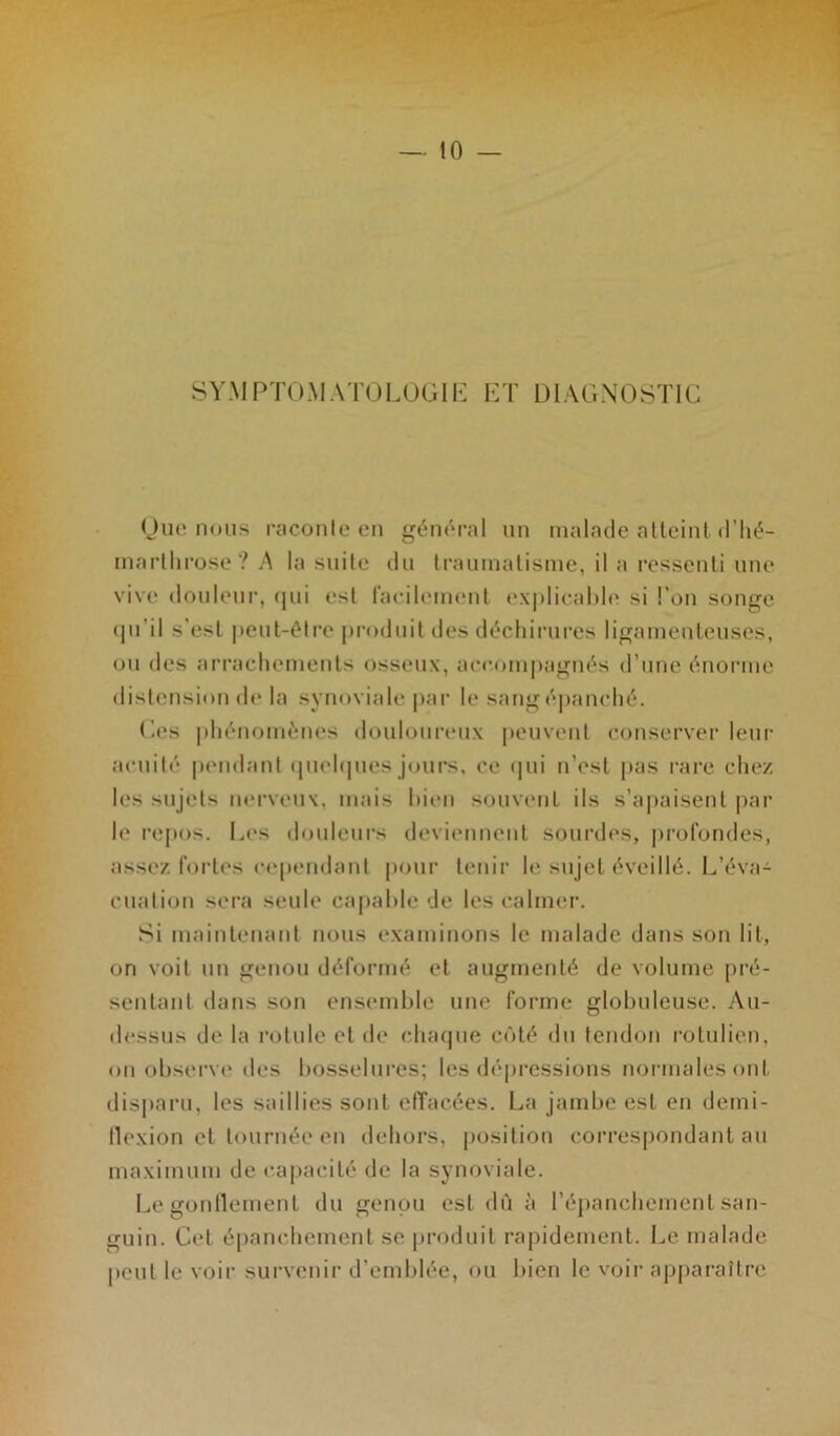 SYMPTOMATOLOGIE ET DIAGNOSTIC Que nous raconte en général un malade atteint d’hé- inarllirose ? A la suite du traumatisme, il a ressenti une vive douleur, qui est facilement explicable si l’on songe qu’il s’est peut-être produit des déchirures ligamenteuses, ou des arrachements osseux, accompagnés d’une énorme distension de la synoviale par le sang épanché. Ces phénomènes douloureux peuvent conserver leur acuité pendant quelques jours, ce qui n’est pas rare chez les sujets nerveux, mais bien souvent ils s’apaisent par h* repos. Les douleurs deviennent sourdes, profondes, assez fortes cependant pour tenir le sujet éveillé. L’éva- cuation sera seule capable de les calmer. Si maintenant nous examinons le malade dans son lit, on voit un genou déformé et augmenté de volume pré- sentant dans son ensemble une forme globuleuse. Au- dessus de la rotule et de chaque côté du tendon rotulien, on observe des bosselures; les dépressions normales ont disparu, les saillies sont effacées. La jambe est en demi- flexion et tournée en dehors, position correspondant au maximum de capacité de la synoviale. Le gonflement du genou est dû à l’épanchement san- guin. Cet épanchement se produit rapidement. Le malade peut le voir survenir d’emblée, ou bien le voir apparaître