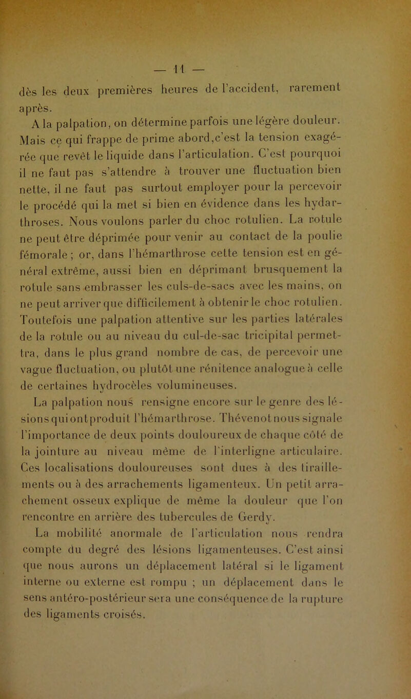 dès les deux premières heures de l’accident, rarement après. A la palpation, on détermine parfois une légère douleur. Mais ce qui frappe de prime abord,c est la tension exagé- rée que revêt le liquide dans l’articulation. C’est pourquoi il ne faut pas s’attendre à trouver une fluctuation bien nette, il ne faut pas surtout employer pour la percevoir le procédé qui la met si bien en évidence dans les hydar- throses. Nous voulons parler du choc rotulien. La rotule ne peut être déprimée pour venir au contact de la poulie fémorale; or, dans l’hémarthrose cette tension est en gé- néral extrême, aussi bien en déprimant brusquement la rotule sans embrasser les culs-de-sacs avec les mains, on ne peut arriver que difficilement à obtenir le choc rotulien. Toutefois une palpation attentive sur les parties latérales de la rotule ou au niveau du cul-de-sac tricipital permet- tra, dans le plus grand nombre de cas, de percevoir une vague fluctuation, ou plutôt une rénitence analogue à celle de certaines hydrocèles volumineuses. La palpation nous rensigne encore sur le genre des lé- sion s qui ont produit l’hémarthrose. Thévenot nous signale l’importance de deux points douloureux de chaque côté de la jointure au niveau même de l'interligne articulaire. Ces localisations douloureuses sont dues à des tiraille- ments ou à des arrachements ligamenteux. Un petit arra- chement osseux explique de même la douleur que l'on rencontre en arrière des tubercules de Gerdy. La mobilité anormale de l’articulation nous rendra compte du degré des lésions ligamenteuses. C’est ainsi que nous aurons un déplacement latéral si le ligament interne ou externe est rompu ; un déplacement dans le sens antéro-postérieur sera une conséquence de la rupture des ligaments croisés.