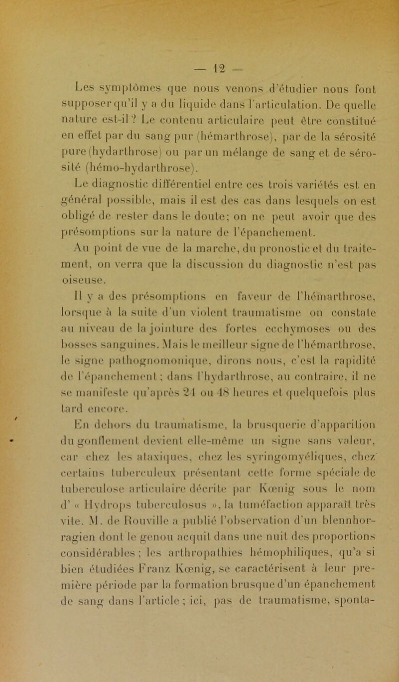 Les symptômes <|ue nous venons d’étudier nous font supposer qu’il y a du liquide dans l'articulation. De quelle nature est-il? Le contenu articulaire peut être constitué en effet par du sang pur (hémarthrose), par de la sérosité pure (hydarthrose) ou par un mélange de sang et de séro- sité (hémo-hydarthrose). Le diagnostic différentiel entre ces trois variétés est en général possible;, mais il est des cas dans lesquels on est obligé de rester dans le doute; on ne peut avoir que des présomptions sur la nature de l’épanchement. Au point de vue de la marche, du pronostic et du traite- ment, on verra que la discussion du diagnostic n’est pas oiseuse. 11 y a des présomptions en faveur de l’hémarthrose, lorsque à la suite d’un violent traumatisme on constate au niveau de la jointure des fortes ecchymoses ou des bosses sanguines. Mais le meilleur signe de l’hémarthrose, le signe pathognomonique, dirons nous, c’est la rapidité de l'épanchement : dans l’hydarthrose, au contraire, il ne se manifeste qu’a près 2-1 ou 18 heures et quelquefois plus tard encore. Lu dehors du traumatisme, la brusquerie d’apparition du gonflement devient elle-même un signe sans valeur, car chez, les ataxiques, chez les syringomyéliques, chez certains tuberculeux présentant cette forme spéciale de tuberculose articulaire décrite par Kœnig sous le nom d’« 11 vdi’Ops tuberculoses », la tuméfaction apparaît très vite. M. de Rouville a publié l’observation d’un blennhor- ragien dont le genou acquit dans une nuit des proportions considérables; les arthropatliies hémophiliques, qu’a si bien étudiées Franz Kœnig, se caractérisent à leur pre- mière période par la formation brusque d’un épanchement de sang dans l’article; ici, pas de traumatisme, sponta-