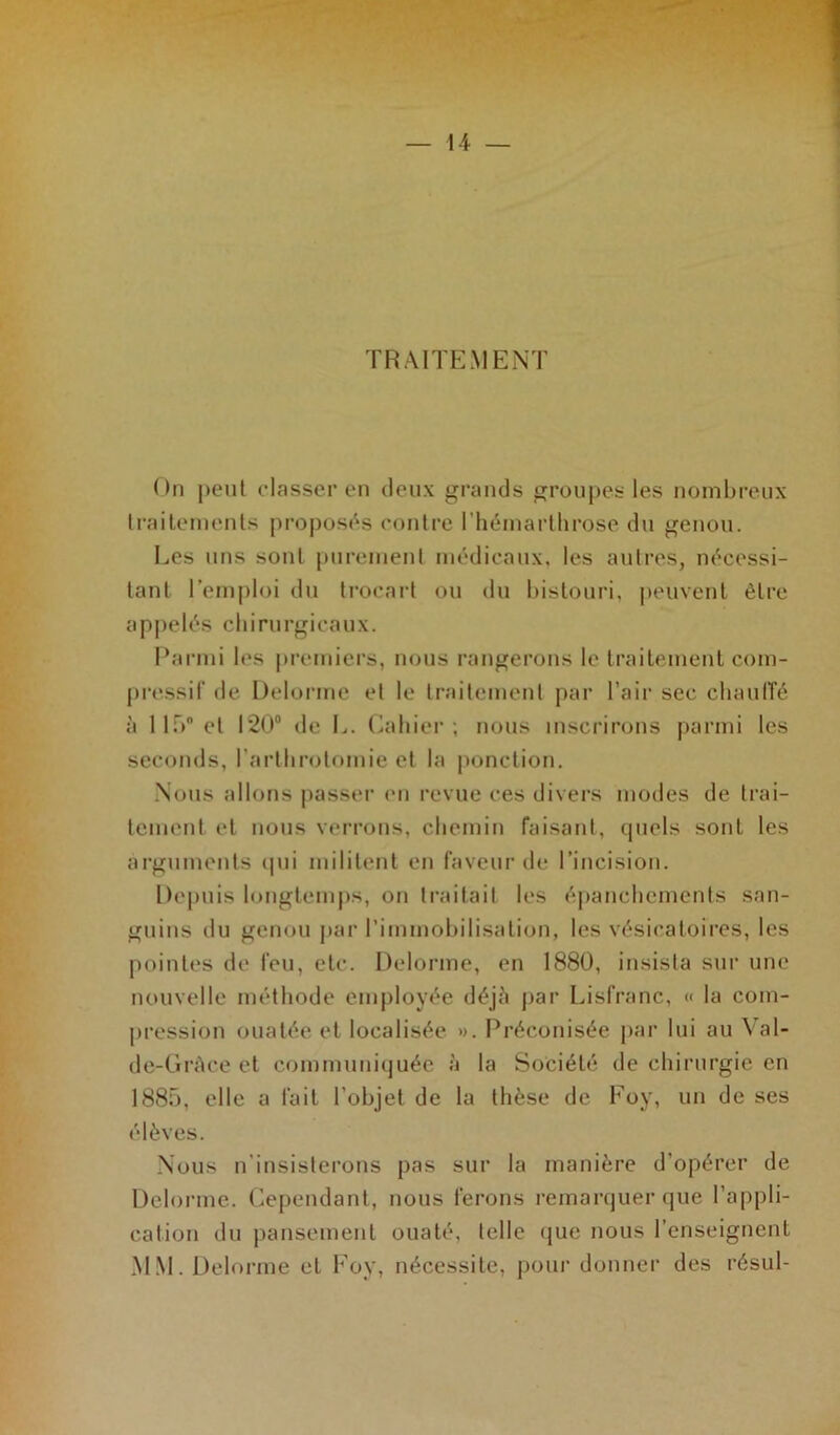 TRAITEMENT On peut classer en deux grands groupes les nombreux traitements proposés contre I’hémarthrose du genou. Les uns sont purement médicaux, les autres, nécessi- tant l'emploi du trocart ou du bistouri, peuvent être appelés chirurgicaux. Parmi les premiers, nous rangerons le traitement com- pressif de Delorme et le traitement par l’air sec chauffé à 11 T»0 et 120° de L. Cahier; nous inscrirons parmi les seconds, l'arthrotomie et la ponction. Nous allons passer en revue ces divers modes de trai- tement et nous verrons, chemin faisant, quels sont les arguments qui militent en faveur de l’incision. Depuis longtemps, on traitait les épanchements san- guins du genou par l’immobilisation, les vésicatoires, les pointes de feu, etc. Delorme, en 1880, insista sur une nouvelle méthode employée déjà par Lisfranc, « la com- pression ouatée et localisée ». Préconisée par lui au Val- de-Gràce et communiquée à la Société de chirurgie en 1885, elle a fait l’objet de la thèse de Foy, un de ses élèves. Nous n'insisterons pas sur la manière d'opérer de Delorme. Cependant, nous ferons remarquer que l’appli- cation du pansement ouaté, telle que nous l’enseignent MM. Delorme et Foy, nécessite, pour donner des résul-