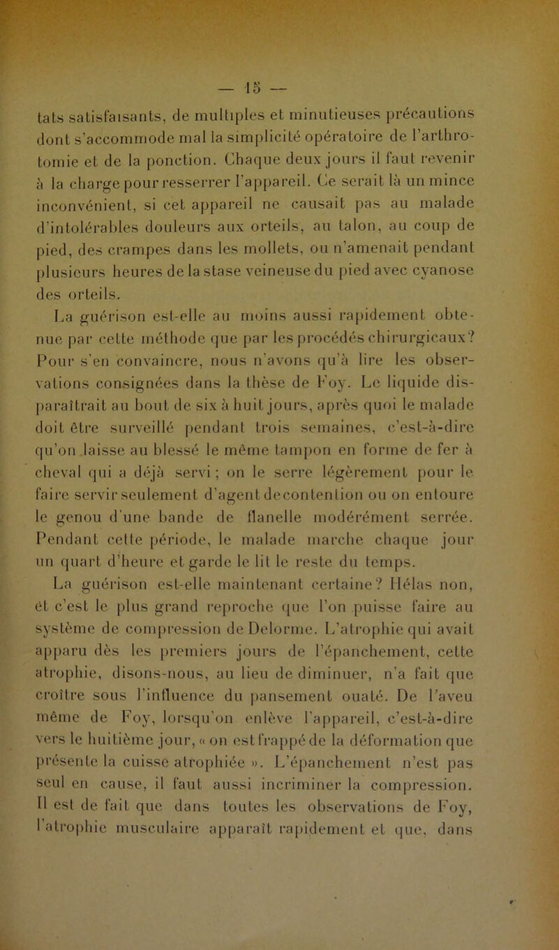 tats satisfaisants, de multiples et minutieuses précautions dont s’accommode mal la simplicité opératoire de l’arthro- tomie et de la ponction. Chaque deux jours il faut revenir à la charge pour resserrer l’appareil. Ce serait là un mince inconvénient, si cet appareil ne causait pas au malade d’intolérables douleurs aux orteils, au talon, au coup de pied, des crampes dans les mollets, ou n’amenait pendant plusieurs heures de la stase veineuse du pied avec cyanose des orteils. La guérison est-elle au moins aussi rapidement obte- nue par celte méthode que par les procédés chirurgicaux? Pour s’en convaincre, nous n’avons qu’à lire les obser- vations consignées dans la thèse de b oy. Le liquide dis- paraîtrait au bout de six à huit jours, après quoi le malade doit être surveillé pendant trois semaines, c’est-à-dire qu’on laisse au blessé le même tampon en forme de fer à cheval qui a déjà servi ; on le serre légèrement pour le faire servir seulement d’agent deconlenlion ou on entoure le genou d’une bande de flanelle modérément serrée. Pendant cette période, le malade marche chaque jour un quart d’heure et garde le lit le reste du temps. La guérison est-elle maintenant certaine? Hélas non, êt c’est le plus grand reproche que l’on puisse faire au système de compression de Delorme. L’atrophie qui avait apparu dès les premiers jours de l’épanchement, cette atrophie, disons-nous, au lieu de diminuer, n’a fait que croître sous l’influence du pansement ouaté. De l’aveu même de Foy, lorsqu'on enlève l’appareil, c’est-à-dire vers le huitième jour, « on est frappé de la déformation que présente la cuisse atrophiée ». L’épanchement n’est pas seul en cause, il faut aussi incriminer la compression. Il est de fait que dans toutes les observations de Foy, 1 atrophie musculaire apparaît rapidement et que, dans