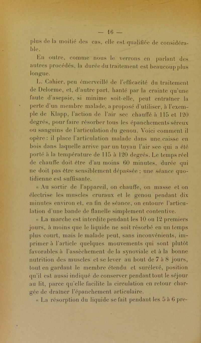 plus de la moitié des cas, elle est qualifiée de considéra- ble. En outre, comme nous le verrons en parlant des autres procédés, la durée du traitement est beaucoup plus longue. L. Cahier, peu émerveillé de l’efficacité du traitement de Delorme, et, d autre part, hanté par la crainte qu’une faute d’asepsie, si minime soit-elle, peut entraîner la perte d’un membre malade, a proposé d'utiliser, à l’exem- ple de Klapp, l’action de l’air sec chauffé à 115 et 120 degrés, pour faire résorber tous les épanchements séreux ou sanguins de l’articulation du genou. Voici comment il opère : il place l’articulation malade dans une caisse en bois dans laquelle arrive par un tuvau l’air sec qui a été porté à la température de 115 à 120 degrés. Le temps réel de chauffe doit être d’au moins 00 minutes, durée qui ne doit pas être sensiblement dépassée ; une séance quo- tidienne est suffisante. « Au sortir de l’appareil, on chauffe, on masse et on électrise les muscles cruraux et le genou pendant dix minutes environ et, en fin de séance, on entoure l’articu- lation d'une bande de flanelle simplement contentive. « La marche est interdite pendant les 10 ou 12 premiers jours, à moins que le liquide ne soit résorbé en un temps plus court, mais le malade peut, sans inconvénients, im- primer à l’article quelques mouvements qui sont plutôt favorables à l’assèchement de la synoviale et à la bonne nutrition des muscles et se lever au bout de 7 à 8 jours, tout en gardant le membre étendu et surélevé, position qu'il est aussi indiqué de conserver pendant tout le séjour au lit, parce qu elle facilite la circulation en retour char- gée de drainer l’épanchement articulaire. « La résorption du liquide se fait pendant les 5 à 6 pre-