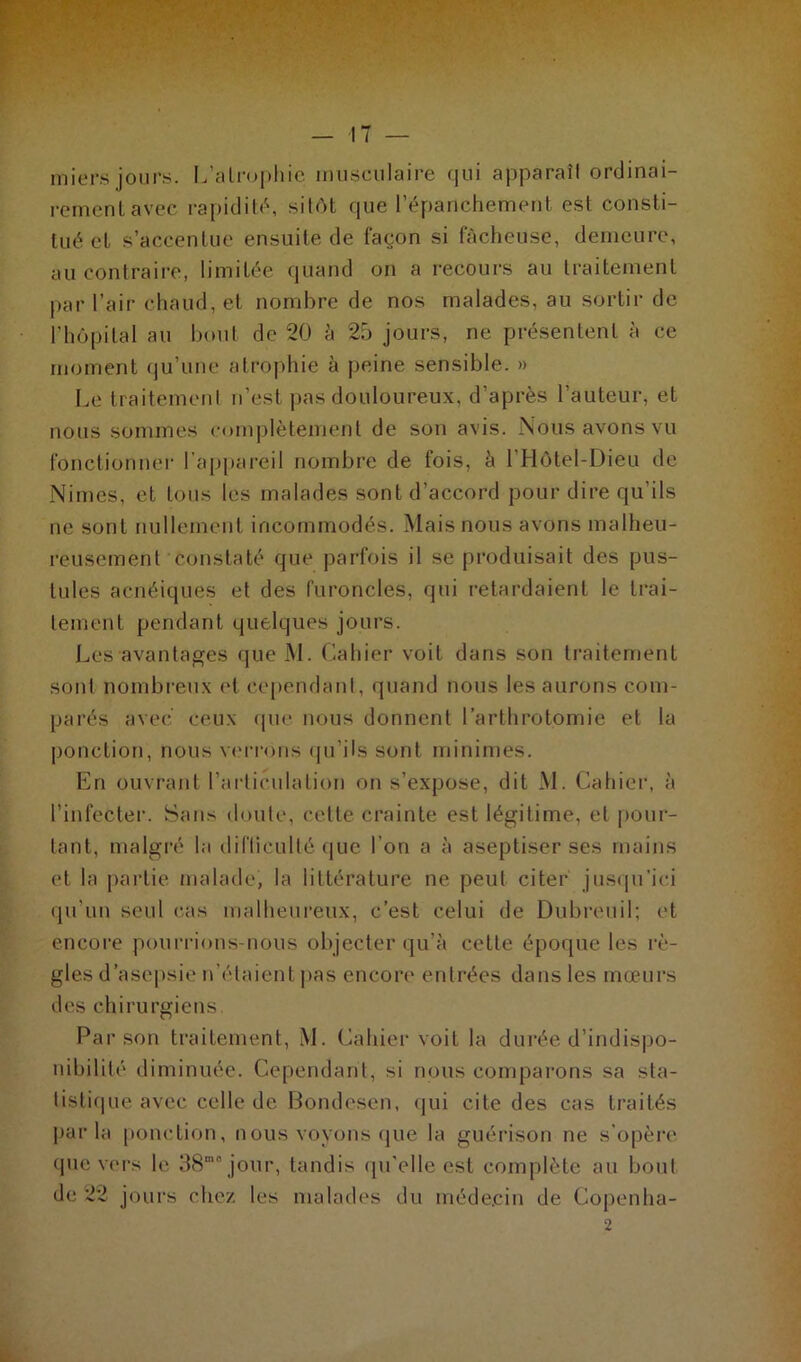 miers jours. L’atrophie musculaire qui apparaîl ordinai- rement avec rapidité, sitôt que l’épanchement est consti- tué et s’accentue ensuite de façon si fâcheuse, demeure, au contraire, limitée quand on a recours au traitement par l’air chaud, et nombre de nos malades, au sortir de l’hôpital au bout de 20 à 25 jours, ne présentent à ce moment qu’une atrophie à peine sensible. » Le traitement n’est pas douloureux, d’après l’auteur, et nous sommes complètement de son avis. Nous avons vu fonctionner l’appareil nombre de fois, â l’Hôtel-Dieu de Nimes, et tous les malades sont d’accord pour dire qu’ils ne sont nullement incommodés. Mais nous avons malheu- reusement constaté que parfois il se produisait des pus- tules acnéiques et des furoncles, qui retardaient le trai- tement pendant quelques jours. Les avantages que M. Cahier voit dans son traitement sont nombreux et cependant, quand nous les aurons com- parés avec ceux que nous donnent l’arthrotomie et la ponction, nous verrons qu'ils sont minimes. En ouvrant l’articulation on s’expose, dit M. Cahier, à l’infecter. Sans doute, celte crainte est légitime, et pour- tant, malgré la difficulté que l’on a à aseptiser ses mains et la partie malade, la littérature ne peut citer jusqu’ici qu’un seul cas malheureux, c’est celui de Dubreuil; et encore pourrions-nous objecter qu’à cette époque les rè- gles d’asepsie n’étaient pas encore entrées dans les mœurs des chirurgiens Par son traitement, M. Cahier voit la durée d’indispo- nibilité diminuée. Cependant, si nous comparons sa sta- tistique avec celle de Bondesen, qui cite des cas traités par la ponction, nous voyons que la guérison ne s’opère que vers le 38“° jour, tandis qu'elle est complète au bout de 22 jours chez les malades du médecin de Copenha-