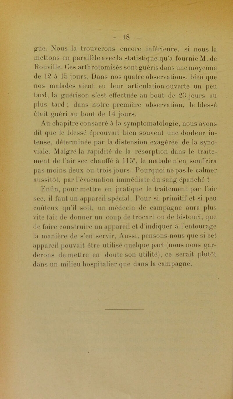 gue. Nous la trouverons encore inférieure, si nous la mettons en parallèle avec la statistique qu’a fournie M. de Rouville. Ces arthrotomisés sont guéris dans une moyenne (J v de 12 è 15 jours. Dans nos quatre observations, bien que nos malades aient eu leur articulation ouverte un peu tard, la guérison s’est effectuée au bout de 23 jours au plus tard ; dans notre première observation, le blessé était guéri au bout de 14 jours. Au chapitre consacré à la symptomatologie, nous avons dit (pie le blessé éprouvait bien souvent une douleur in- tense, déterminée par la distension exagérée de la syno- viale. Malgré la rapidité de la résorption dans le traite- ment de l’air sec chauffé à 115°, le malade n’en souffrira pas moins deux ou trois jours. Pourquoi ne pas le calmer aussitôt, par l’évacuation immédiate du sang épanché ? Knfin, pour mettre en pratique le traitement par l’air sec, il faut un appareil spécial. Pour si primitif et si peu coûteux qu'il soit, un médecin de campagne aura plus vile fait de donner un coup de trocart ou de bistouri, que de faire construire un appareil et d'indiquer à l’entourage la manière de s’en servir. Aussi, pensons-nous que si cet appareil pouvait être utilisé quelque part (nous nous gar- derons de mettre en doute son utilité), ce serait plutôt dans un milieu hospitalier que dans la campagne.