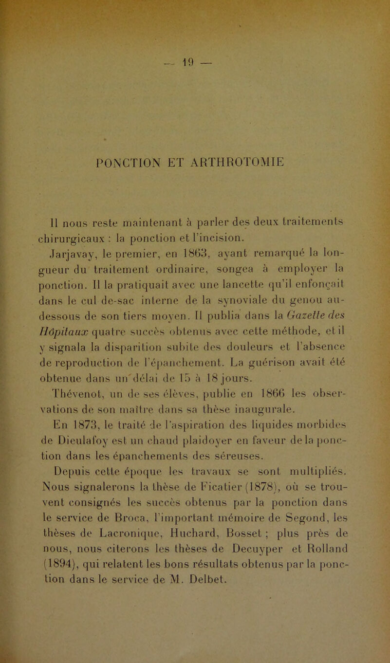 PONCTION ET ARTHROTOMIE 11 nous reste maintenant à parler des deux traitements chirurgicaux : la ponction et l’incision. Jarjavay, le premier, en 1863, ayant remarqué la lon- gueur du traitement ordinaire, songea ci employer la ponction. Il la pratiquait avec une lancette qu’il enfonçait dans le cul de-sac interne de la synoviale du genou au- dessous de son tiers moyen. Il publia dans la Gazelle clés Hôpitaux quatre succès obtenus avec cette méthode, et il y signala la disparition subite des douleurs et l’absence de reproduction de l’épanchement. La guérison avait été obtenue dans un délai de 15 à 18 jours. Thévenol, un de ses élèves, publie en 1866 les obser- vations de son maître dans sa thèse inaugurale. En 1873, le traité de l’aspiration des liquides morbides de Dieulafoy est un chaud plaidoyer en faveur delà ponc- tion dans les épanchements des séreuses. Depuis cette époque les travaux se sont multipliés. Nous signalerons la thèse de Eicatier (1878), où se trou- vent consignés les succès obtenus par la ponction dans le service de Broca, l’important mémoire de Segond, les thèses de Lacronique, Huchard, Bosset ; plus près de nous, nous citerons les thèses de Decuyper et Rolland (1894), qui relatent les bons résultats obtenus par la ponc- tion dans le service de M. Delbet.