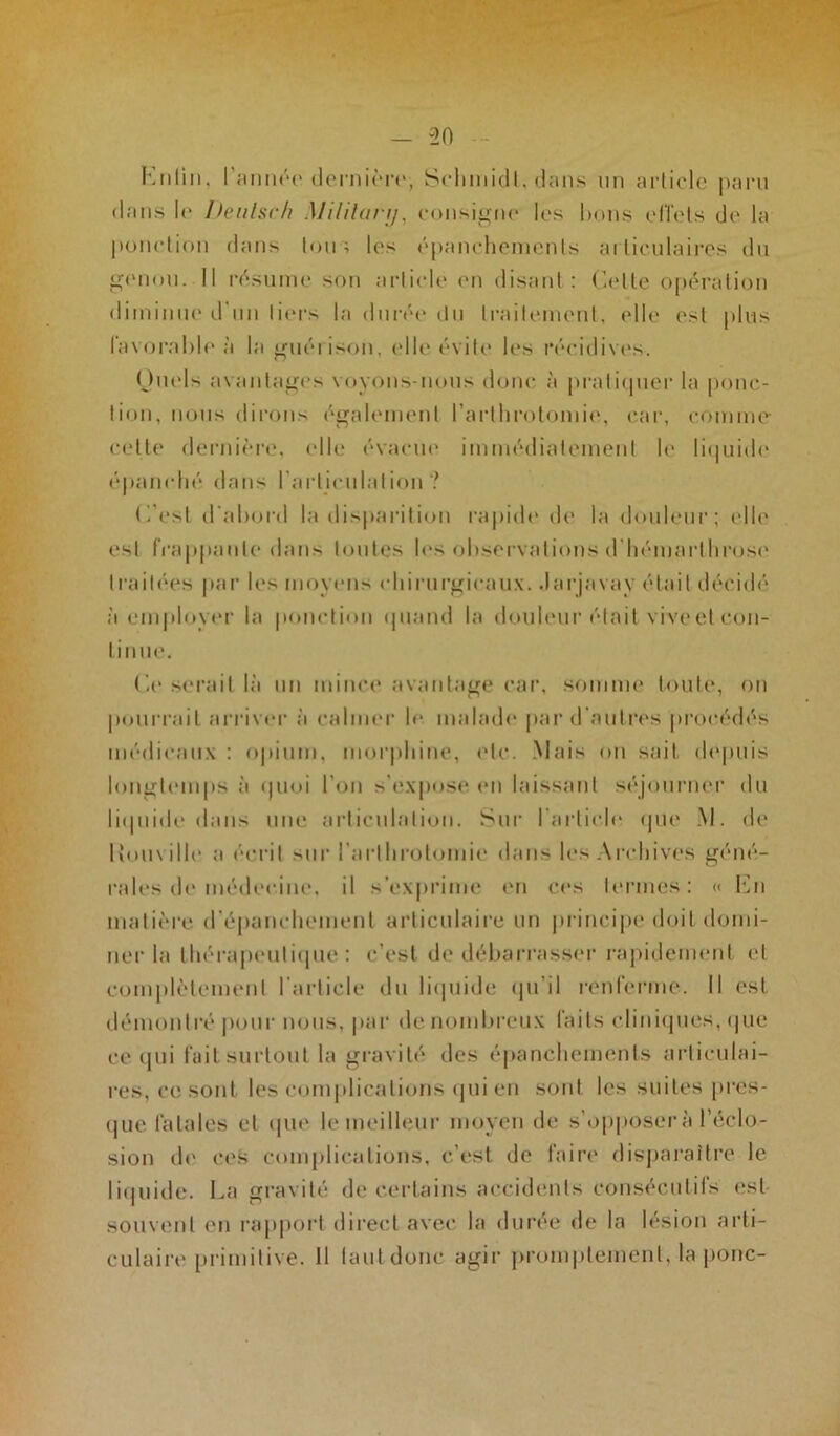 Enfin, l'année dernière, Schmidt, dans un article paru dans le Deulsch Mililary, consigne les bons effets de la ponction dans tous les épanchements articulaires du genou. Il résume son article en disant : Celte opération diminue d'un tiers la durée du traitement, elle est plus favorable à la guérison, elle évite les récidives. Quels avantages voyons-nous donc à pratiquer la ponc- tion, nous dirons également l’arthrotomie, car, comme celte dernière, elle évacue immédiatement le liquide épanché dans l'articulation ? C’est d'abord la disparition rapide de la douleur; elle est frappante dans toutes les observations d hémarllirose traitées par le?' moyens chirurgicaux, .larjavav était décidé à employer la ponction quand la douleur était vive et con- tinue. Ce serait là un mince avantage car, somme toute, on pourrait arriver à calmer le malade par d’autres procédés médicaux : opium, morphine, etc. Mais on sait depuis longtemps à quoi I on s’expose en laissant séjourner du liquide dans une articulation. Sur l’article que M. de ltouville a écrit sur l'arthrotomie dans les Archives géné- rales de médecine, il s’exprime en ces termes: « En matière d’épanchement articulaire un principe doit domi- ner la thérapeutique: c’est de débarrasser rapidement et complètement l’article du liquide qu’il renferme. Il est démontré pour nous, par de nombreux faits cliniques, que ce qui fait surtout la gravité des épanchements articulai- res, ce sont les complications qui en sont les suites pres- que fatales et que le meilleur moyen de s’opposer à l’éclo- sion de ces complications, c’est de faire disparaître le liquide. La gravité de certains accidents Consécutifs est souvent en rapport direct avec la durée de la lésion arti- culaire primitive. Il faut donc agir promptement, la ponc-