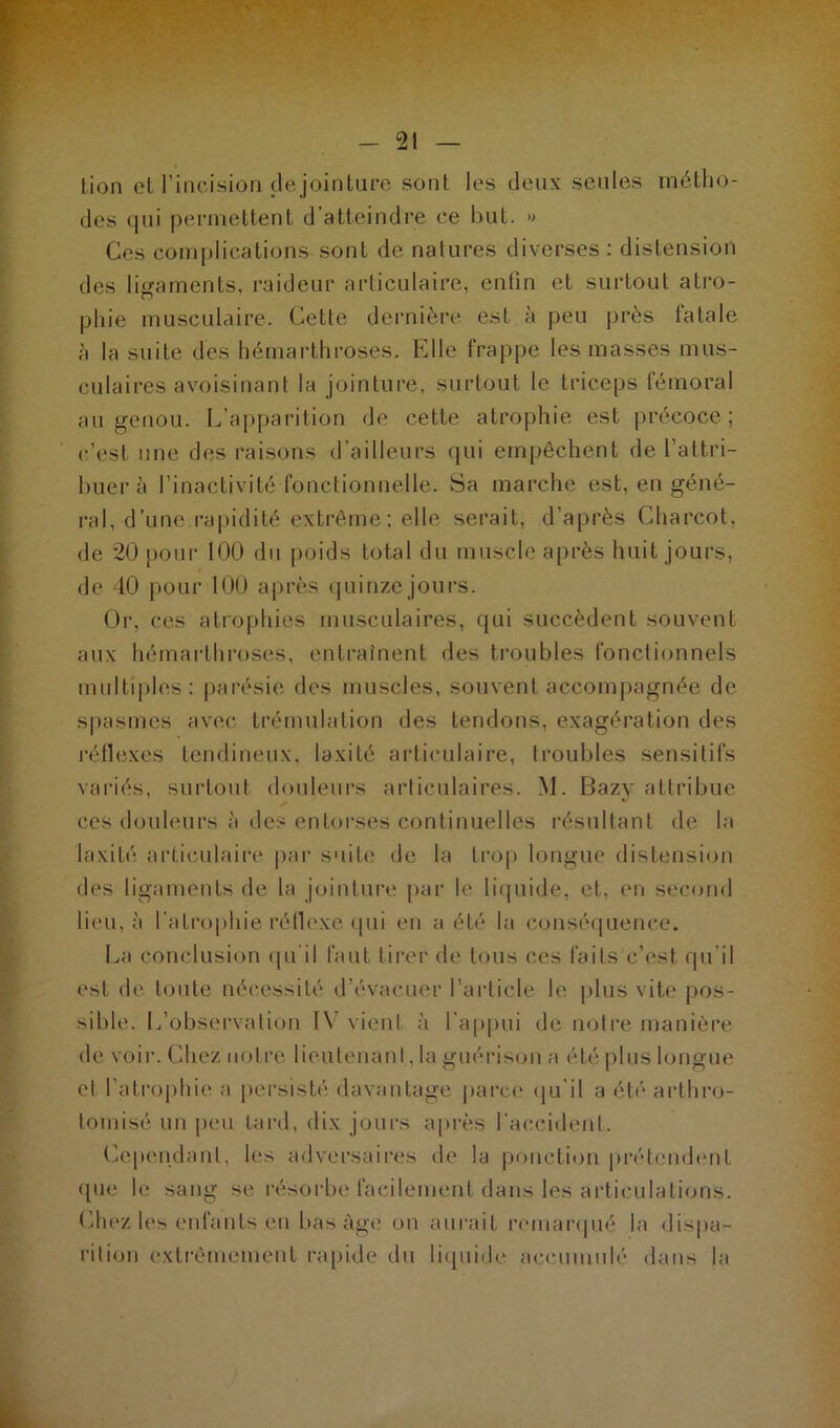 lion cl l'incision de jointure sont les deux seules métho- des qui permettent d’atteindre ce but. » Ces complications sont de natures diverses : distension des ligaments, raideur articulaire, enlin et surtout atro- phie musculaire. Cette dernière est à peu près fatale à la suite des hémarthroses. Elle frappe les masses mus- culaires avoisinant la jointure, surtout le triceps fémoral au genou. L’apparition de cette atrophie est précoce; c’est une des raisons d’ailleurs qui empêchent de l’attri- buer à l’inactivité fonctionnelle. vSa marche est, en géné- ral, d’une.rapidité extrême ; elle serait, d’après Charcot, de 20 pour 100 du poids total du muscle après huit jours, de 40 pour 100 après quinze jours. Or, ces atrophies musculaires, qui succèdent souvent aux hémarthroses, entraînent des troubles fonctionnels multiples : parésie des muscles, souvent accompagnée de spasmes avec trémulation des tendons, exagération des réflexes tendineux, laxité articulaire, troubles sensitifs variés, surtout douleurs articulaires. M. Bazy attribue ces douleurs à des entorses continuelles résultant de la laxité articulaire par suite de la trop longue distension des ligaments de la jointure par le liquide, et, en second lieu, à l’atrophie réflexe qui en a été la conséquence. La conclusion qu'il faut tirer de tous ces faits c’est, qu’il est de toute nécessité d’évacuer l’article le plus vite pos- sible. L’observation IV vient à l’appui de notre manière de voir. Chez notre lieutenant , la guérison a été plus longue et l’atrophie a persisté davantage parce qu'il a été* arthro- lomisé un peu tard, dix jours après l’accident. Cependant, les adversaires de la ponction prétendent (pie le sang se résorbe facilement dans les articulations. Chez les enfants en bas âge on aurait remarqué la dispa- rition extrêmement rapide du liquide accumulé dans la