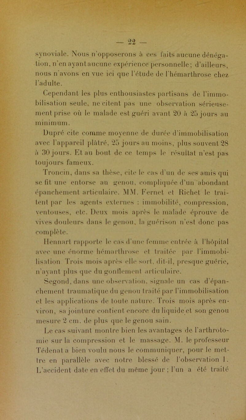 synoviale. Nous n’opposerons à ces faits aucune dénéga- tion, n’en ayantaucunc expérience personnelle; d’ailleurs, nous n'avons en vue ici que l’étude de l’hémarthrose chez l’adulte. Cependant les plus enthousiastes partisans de l’immo- bilisation seule, ne citent pas une observation sérieuse- ment prise où le malade est guéri avant 20 à 25 jours au minim uni. Dupré cite comme moyenne de durée d’immobilisation avec l’appareil plâtré, 25 jours au moins, plus souvent 28 à 30jours. Etau bout de ce temps le résultat n’est pas toujours fameux. Troncin, dans sa thèse, cite le cas d'un de ses amis qui se lit une entorse an genou, compliquée d’un abondant épanchement articulaire. MM. Kernel et Richet le trai- tent par les agents externes : immobilité, compression, ventouses, etc. Deux mois après le malade éprouve de vives douleurs dans h* genou, la guérison n’est donc pas romplè te. Hennart rapporte le cas d'une femme entrée à l’hôpital avec une énorme hémarlhrose et traitée par l’immobi- lisation Trois mois après elle sort, dit-il, presque guérie, n’ayant plus que du gonflement articulaire. Segond.dans une observation, signale un cas d’épan- chement t rau ma tique du genou I rai té par l’immobilisation et les applications de toute nature. Trois mois après en- viron, sa jointure contient encore du liquide et son genou mesure 2 cm. de plus que le genou sain. Le cas suivant montre bien les avantages de l’arthroto- mie sur la compression et le massage. M. le professeur Tédenat a bien voulu nous le communiquer, pour le met- tre en parallèle avec notre blessé de l’observation 1. L’accident date en effet du même jour ; l'un a été traité