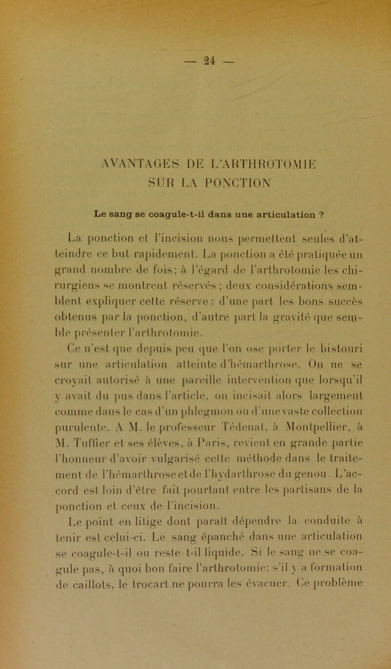 AVANTAGES DE L’ARTHROTOMIE SUR LA PONCTION Le sang se coagule-t-il dans une articulation ? La ponction et l’incision nous permettent seules d’at- teindre ce luit rapidement. La ponction a été pratiquée un grand noml>re de fois; à l’égard de l’arthrotomie les chi- rurgiens sc montrent réservés; deux considérations sem- blent expliquer cette réserve: d’une part les bons succès obtenus par la ponction, d'autre part la gravité que sem- ble présenter l’arthrotomie. Ce n’est que depuis peu (pie l'on ose porter le bistouri sur une articulation atteinte d’hémarlhrose. On ne se croyait autorisé à une pareille intervention que lorsqu'il y avait du pus dans l’article, on incisait alors largement comme dans le cas d’un phlegmon ou d’une vaste collection purulente. A M. le professeur Tédenal, à Montpellier, à M. Tu Hier et ses élèves, à Paris, revient en grande partie l'honneur d’avoir vulgarisé celte méthode dans le traite- ment de l’hémarthroseelde l’hydarthrose du genou. L’ac- cord est loin d’être fait pourtant entre les partisans de la ponction et ceux de l'incision. Le-point en litige dont paraît dépendre la conduite à tenir est celui -ci. Le sang épanché dans une articulation se coagule-t-il ou reste t-il liquide. Si le sang ne se coa- gule pas, à quoi bon faire l’arthrotomie: s’il \ a formation de caillots, le trocart ne pourra les évacuer. Ce problème