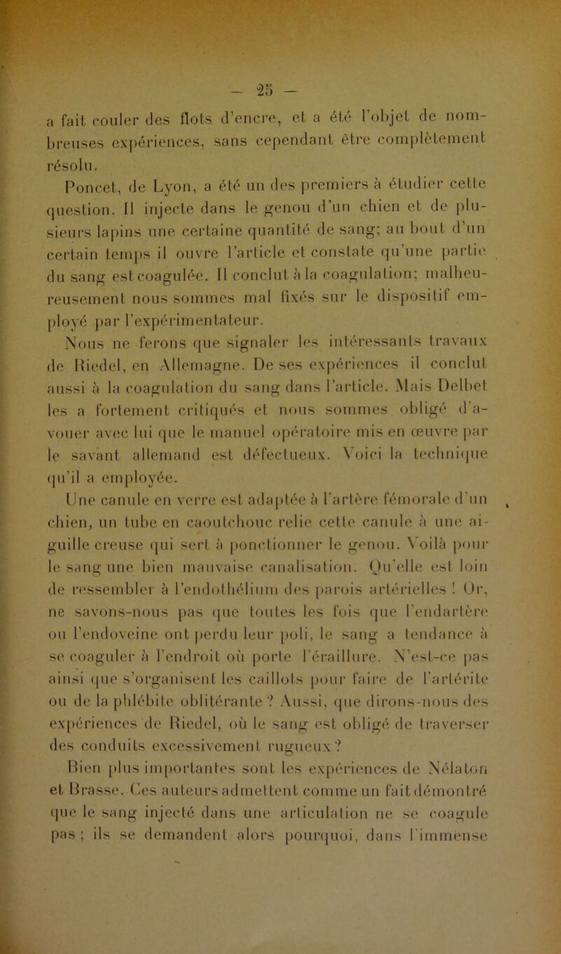 a fait couler des flots d’encre, et a été l’objet de nom- breuses expériences, sans cependant être complètement résolu. Poncet, de Lyon, a été un des premiers à étudier cette question. Il injecte dans le genou d’un chien et de plu- sieurs lapins une certaine quantité de sang; au bout d’un certain temps il ouvre l’article et constate qu'une partie du sang est coagulée. Il conclut à la coagulation; malheu- reusement nous sommes mal fixés sur le dispositif em- ployé par l’expérimentateur. Nous ne ferons que signaler les intéressants travaux de Riedel, en Allemagne. De ses expériences il conclut aussi à la coagulation du sang dans l’article. Mais Delbet les a fortement critiqués et nous sommes obligé d a- vouer avec lui que le manuel opératoire mis en œuvre par le savant allemand est défectueux. Voici la technique qu’il a employée. Une canule en verre est adaptée à l’artère fémorale d'un chien, un tube en caoutchouc relie celle canule à une ai- guille creuse qui sert à ponctionner le genou. \ oilà poul- ie sang une bien mauvaise canalisation. Qu’elle est loin de ressembler è l’endothélium des parois artérielles 1 Or, ne savons-nous pas que toutes les fois que l'endartère ou l’endoveine ont perdu leur poli, le sang a tendance à se coaguler à l’endroit où porte l’éraiilure. N’est-ce pas ainsi que s’organisent les caillots pour faire de l’arlérite ou de la phlébite oblitérante? Aussi, que dirons-nous des expériences de Riedel, où le sang est obligé de traverser des conduits excessivement rugueux? Bien plus importantes sont les expériences de Nélalon et Brasse. Ces auteurs admettent comme un fait démontré que le sang injecté dans une articulation ne se coagule pas; ils se demandent alors pourquoi, dans l'immense