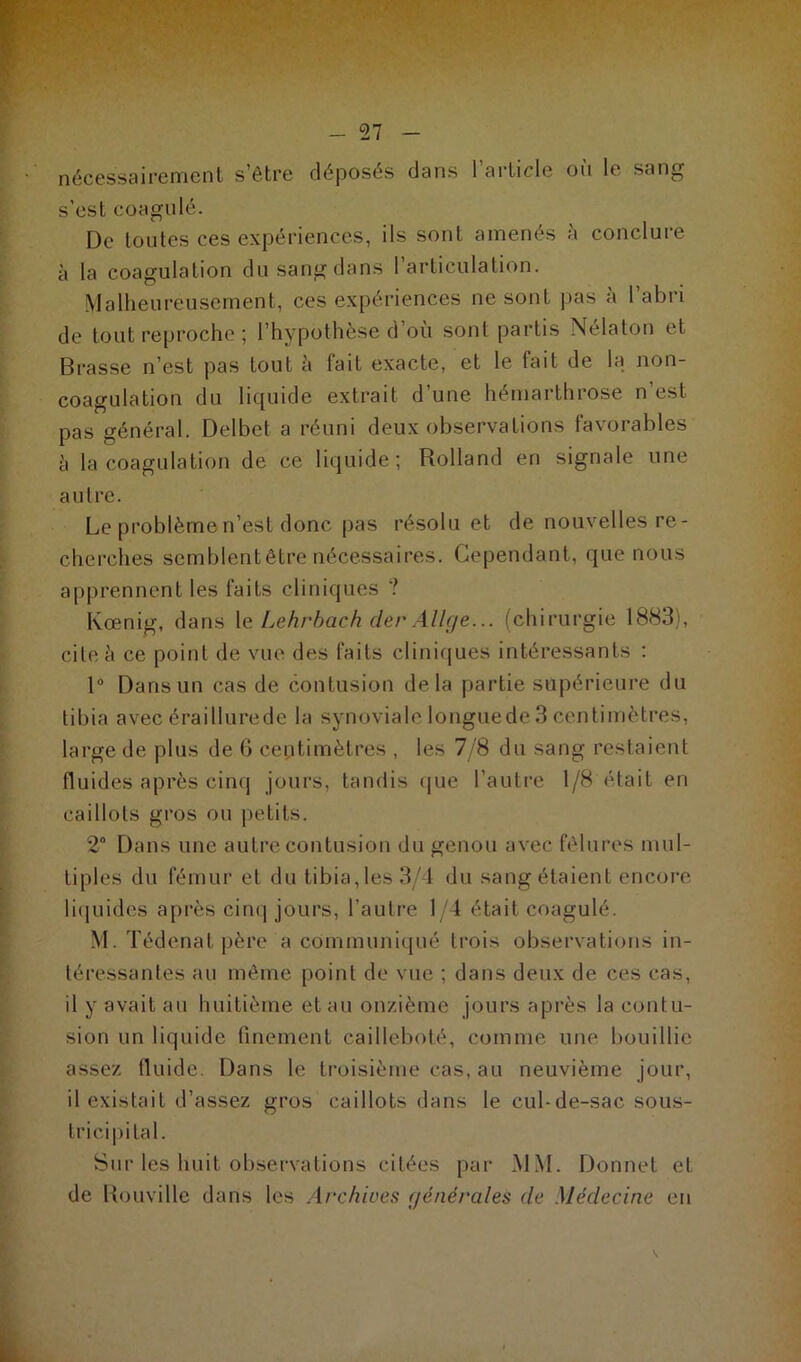 nécessairement s’être déposés dans l’article où le sang s’est coagulé. De toutes ces expériences, ils sont amenés à conclure à la coagulation du sang dans l’articulation. Malheureusement, ces expériences ne sont pas à 1 abri de tout reproche ; l’hypothèse d où sont partis Nélaton et Brasse n’est pas tout à fait exacte, et le fait de la non- coagulation du liquide extrait d’une hémarthrose n’est pas général. Delbet a réuni deux observations favorables h la coagulation de ce liquide; Rolland en signale une autre. Le problème n’est donc pas résolu et de nouvelles re - cherches semblent être nécessaires. Cependant, que nous apprennent les faits cliniques ? Kœnig, dans le Lehrbach der Allge... (chirurgie 1883), cite à ce point de vue des faits cliniques intéressants : 1° Dans un cas de contusion delà partie supérieure du tibia avec éraillurede la synoviale longuede 3 centimètres, large de plus de 6 ceptimètres , les 7/8 du sang restaient fluides après cinq jours, tandis que l'autre 1/8 était eu caillots gros ou petits. 2° Dans une autre contusion du genou avec fêlures mul- tiples du fémur et du tibia, les 3/4 du sang étaient encore liquides après cinq jours, l’autre 1/4 était coagulé. M. Tédenat père a communiqué trois observations in- téressantes au même point de vue ; dans deux de ces cas, il y avait au huitième et au onzième jours après la contu- sion un liquide finement cailleboté, comme une bouillie assez fluide. Dans le troisième cas, au neuvième jour, il existait d’assez gros caillots dans le cul-de-sac sous- tricipital. Sur les huit observations citées par MM. Donnet et de Rouville dans les Archives générales (le Médecine en